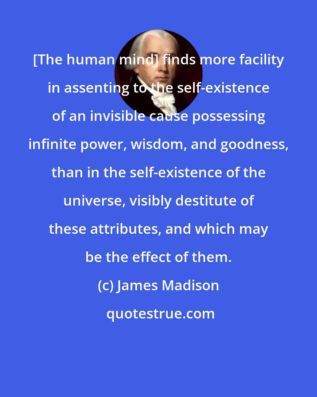 James Madison: [The human mind] finds more facility in assenting to the self-existence of an invisible cause possessing infinite power, wisdom, and goodness, than in the self-existence of the universe, visibly destitute of these attributes, and which may be the effect of them.