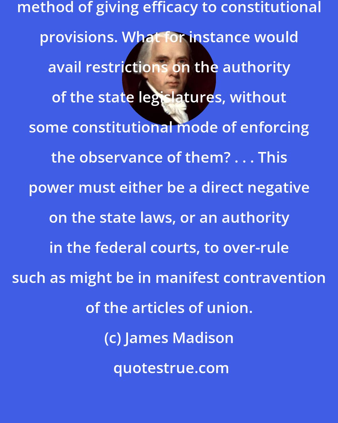 James Madison: there ought always to be a constitutional method of giving efficacy to constitutional provisions. What for instance would avail restrictions on the authority of the state legislatures, without some constitutional mode of enforcing the observance of them? . . . This power must either be a direct negative on the state laws, or an authority in the federal courts, to over-rule such as might be in manifest contravention of the articles of union.