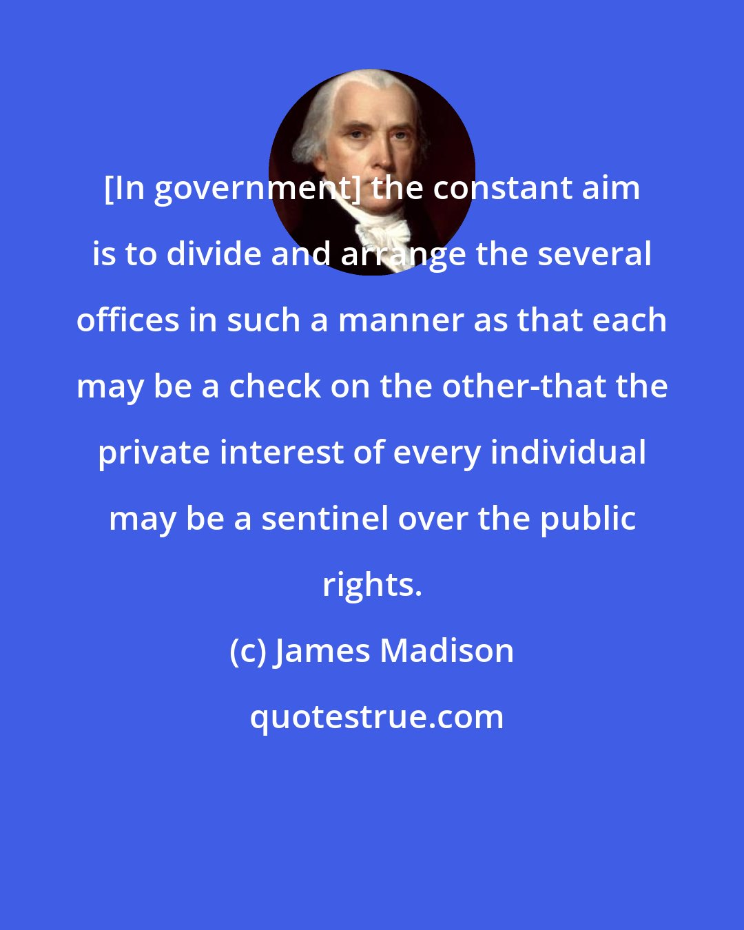 James Madison: [In government] the constant aim is to divide and arrange the several offices in such a manner as that each may be a check on the other-that the private interest of every individual may be a sentinel over the public rights.