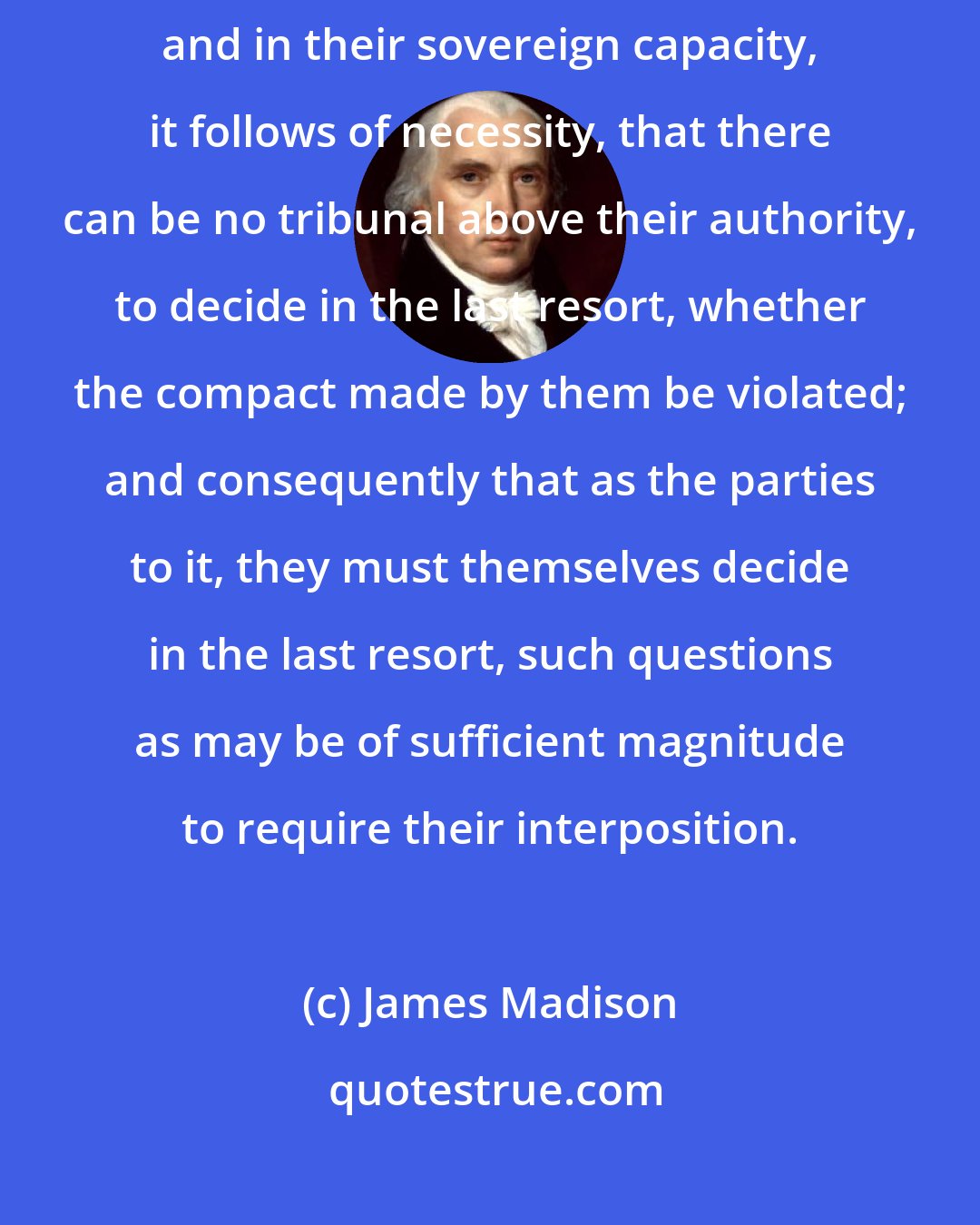 James Madison: The States then being the parties to the constitutional compact, and in their sovereign capacity, it follows of necessity, that there can be no tribunal above their authority, to decide in the last resort, whether the compact made by them be violated; and consequently that as the parties to it, they must themselves decide in the last resort, such questions as may be of sufficient magnitude to require their interposition.