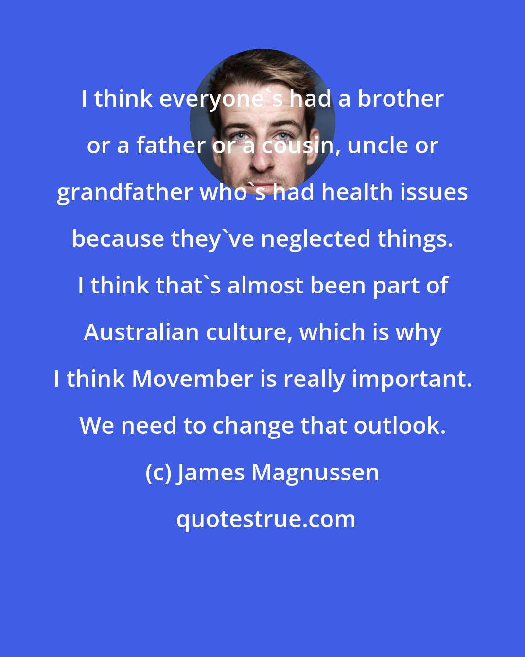 James Magnussen: I think everyone's had a brother or a father or a cousin, uncle or grandfather who's had health issues because they've neglected things. I think that's almost been part of Australian culture, which is why I think Movember is really important. We need to change that outlook.