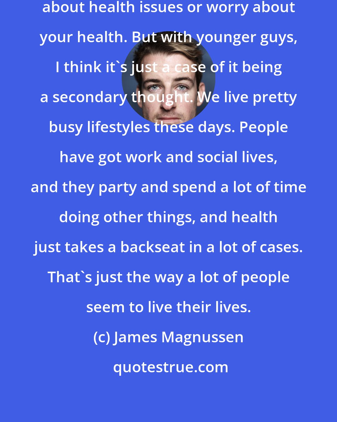 James Magnussen: It can be seen as 'weak' to complain about health issues or worry about your health. But with younger guys, I think it's just a case of it being a secondary thought. We live pretty busy lifestyles these days. People have got work and social lives, and they party and spend a lot of time doing other things, and health just takes a backseat in a lot of cases. That's just the way a lot of people seem to live their lives.