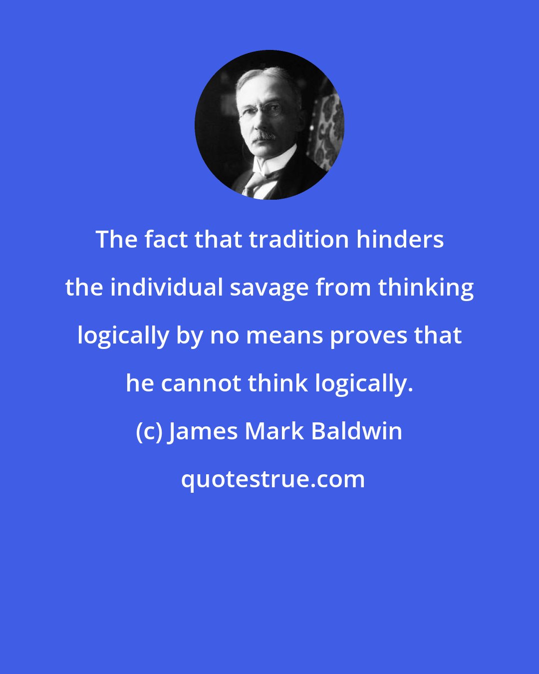 James Mark Baldwin: The fact that tradition hinders the individual savage from thinking logically by no means proves that he cannot think logically.