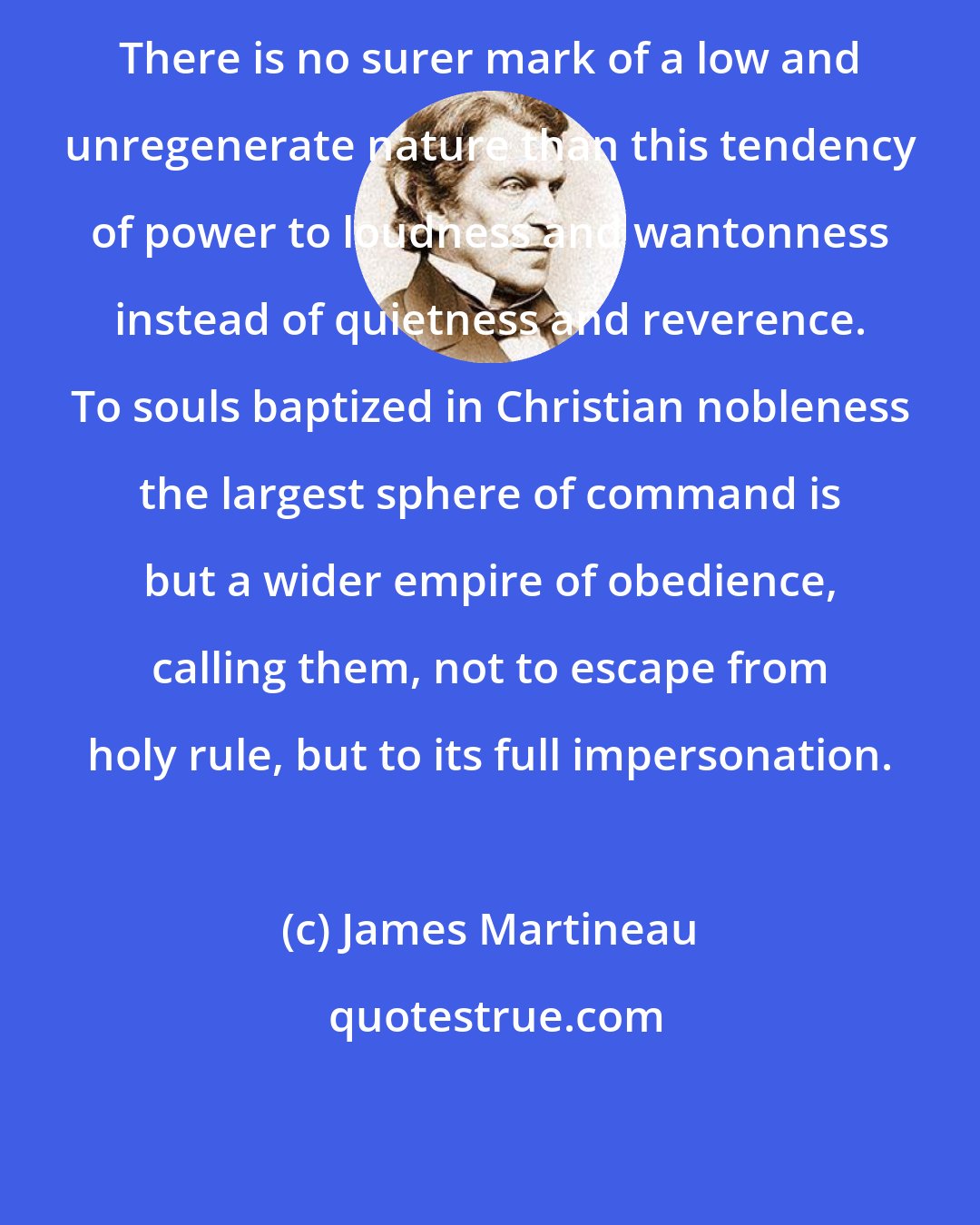 James Martineau: There is no surer mark of a low and unregenerate nature than this tendency of power to loudness and wantonness instead of quietness and reverence. To souls baptized in Christian nobleness the largest sphere of command is but a wider empire of obedience, calling them, not to escape from holy rule, but to its full impersonation.