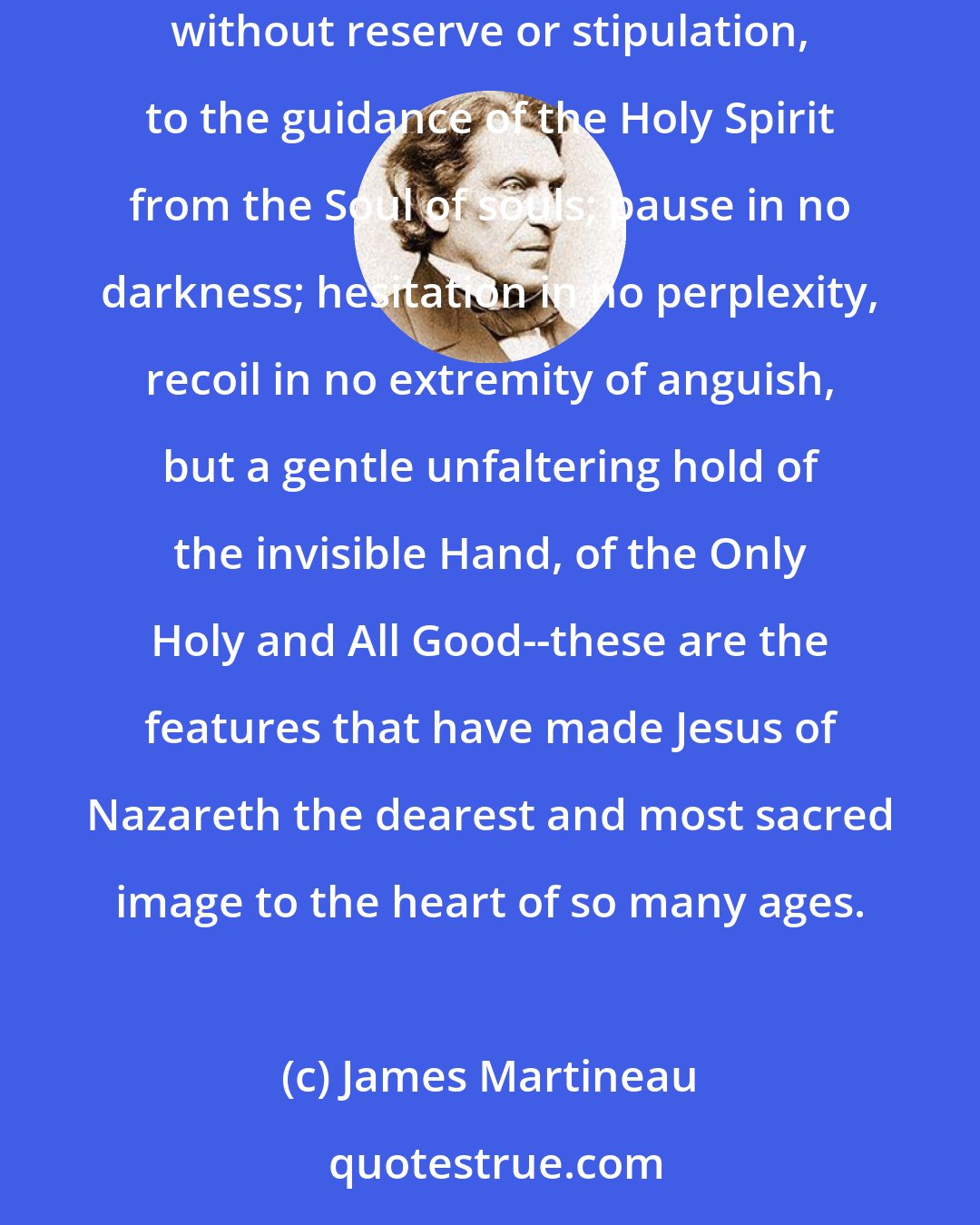 James Martineau: This it is that gives a majesty so pure and touching to the historic figure of Christ; self-abandonment to God, uttermost surrender, without reserve or stipulation, to the guidance of the Holy Spirit from the Soul of souls; pause in no darkness; hesitation in no perplexity, recoil in no extremity of anguish, but a gentle unfaltering hold of the invisible Hand, of the Only Holy and All Good--these are the features that have made Jesus of Nazareth the dearest and most sacred image to the heart of so many ages.