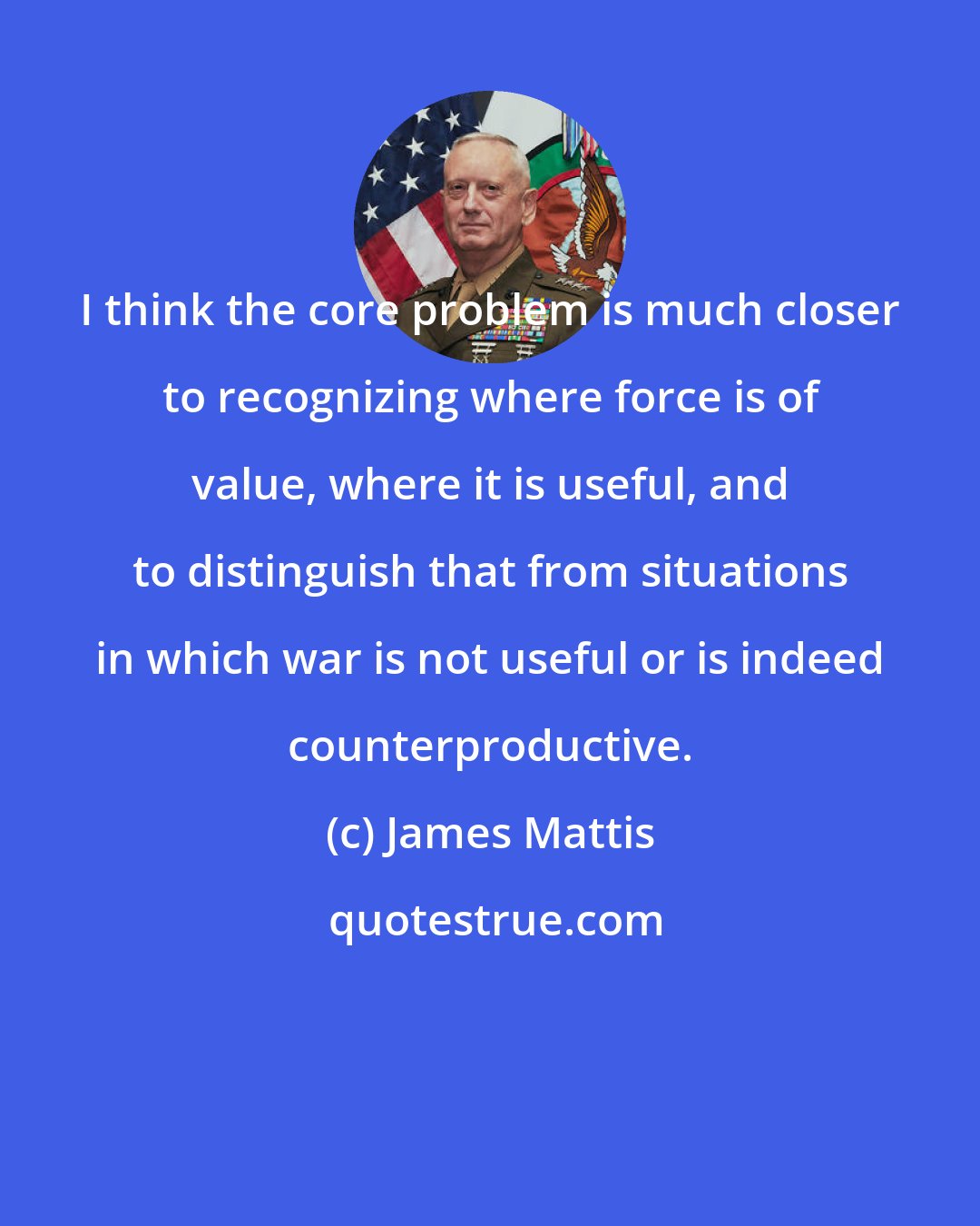 James Mattis: I think the core problem is much closer to recognizing where force is of value, where it is useful, and to distinguish that from situations in which war is not useful or is indeed counterproductive.