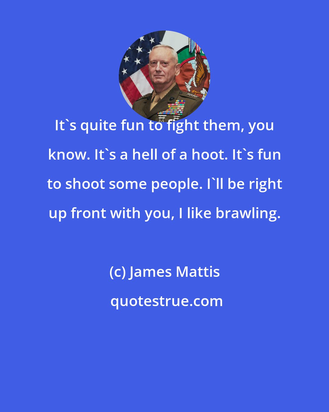 James Mattis: It's quite fun to fight them, you know. It's a hell of a hoot. It's fun to shoot some people. I'll be right up front with you, I like brawling.