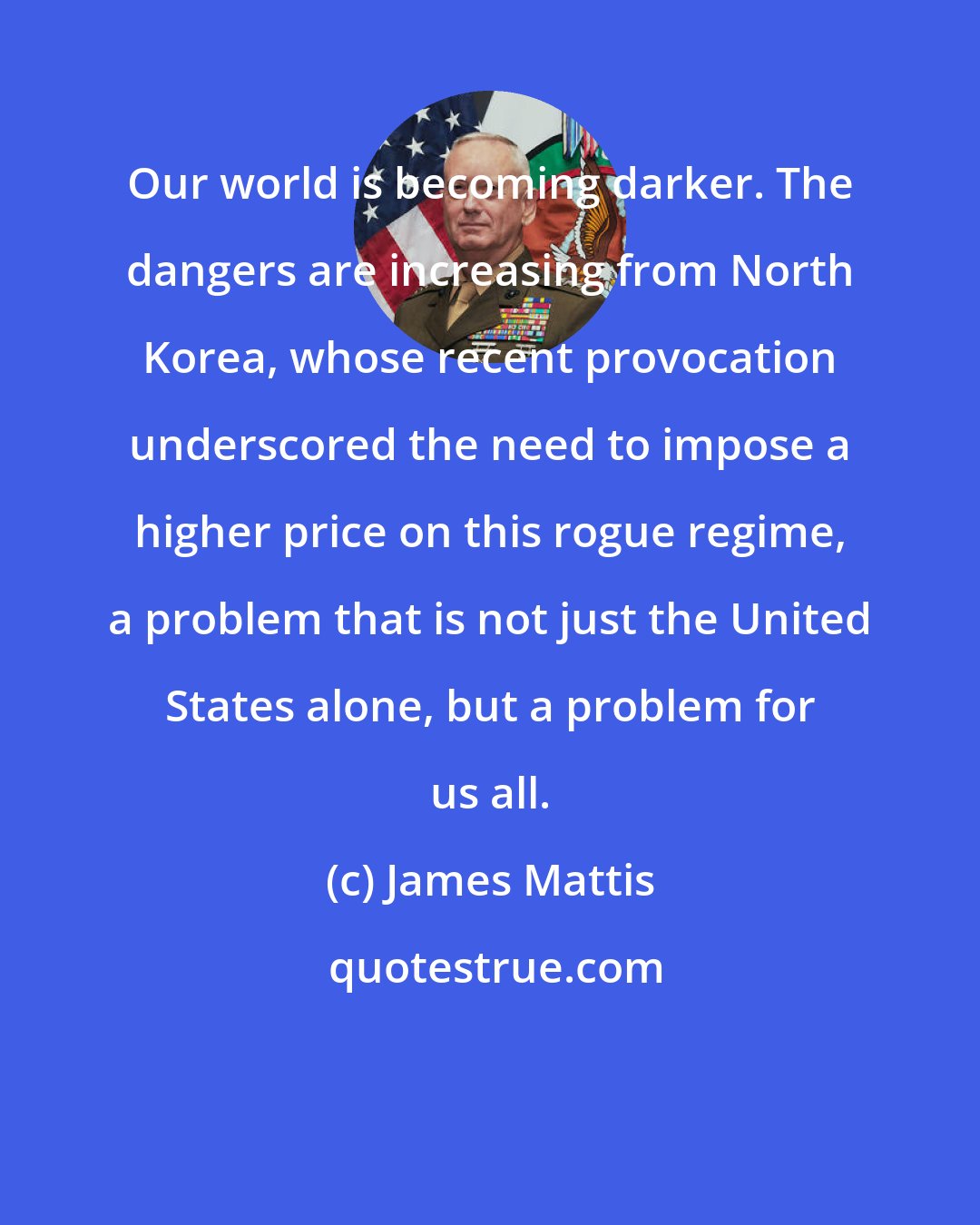 James Mattis: Our world is becoming darker. The dangers are increasing from North Korea, whose recent provocation underscored the need to impose a higher price on this rogue regime, a problem that is not just the United States alone, but a problem for us all.