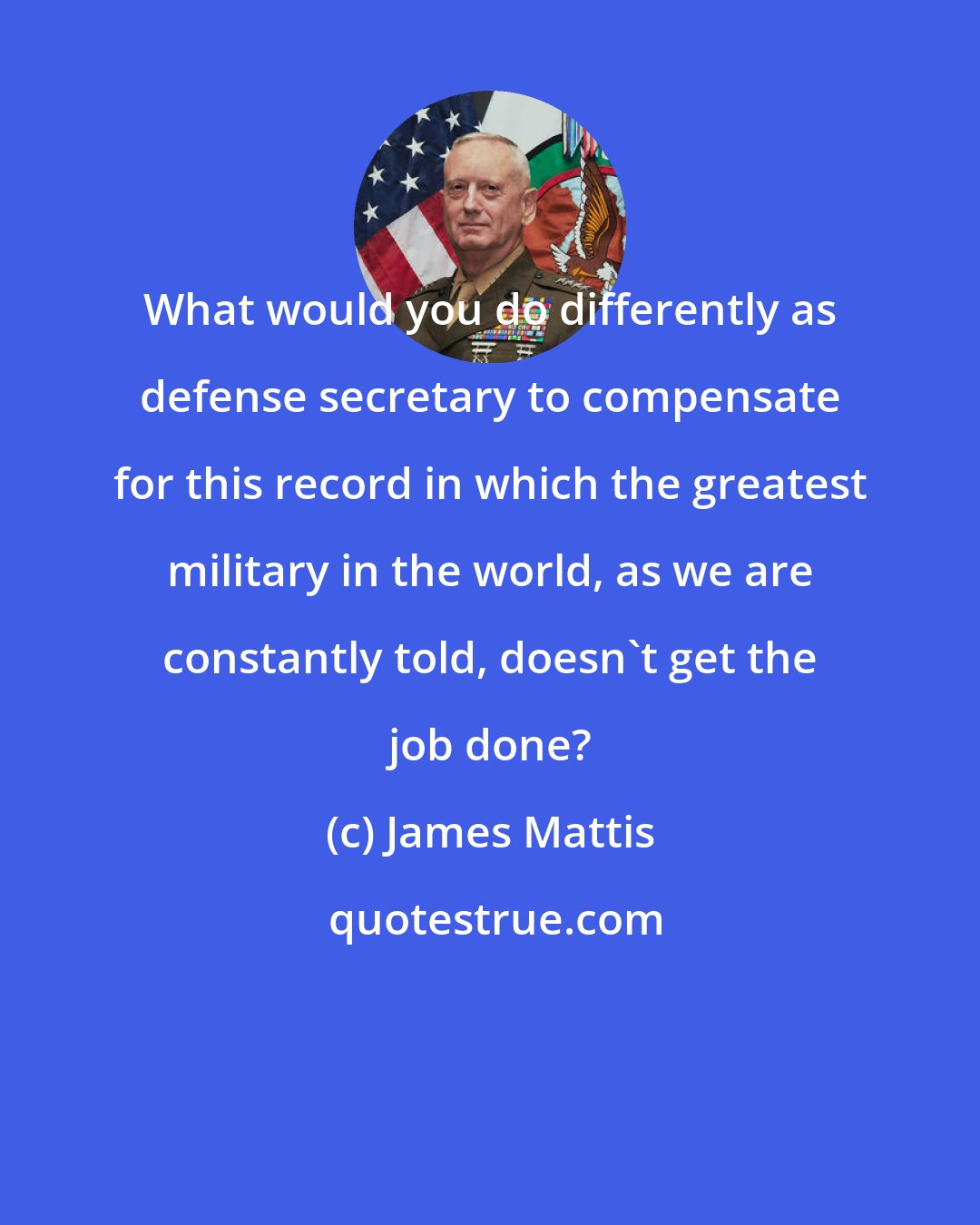 James Mattis: What would you do differently as defense secretary to compensate for this record in which the greatest military in the world, as we are constantly told, doesn't get the job done?