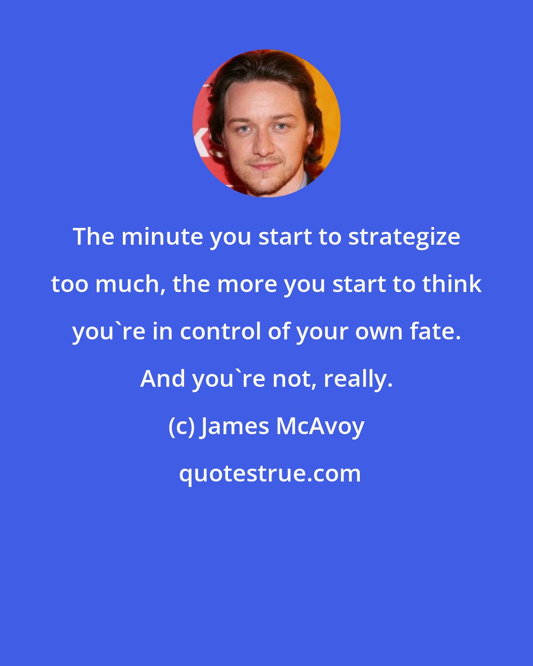 James McAvoy: The minute you start to strategize too much, the more you start to think you're in control of your own fate. And you're not, really.