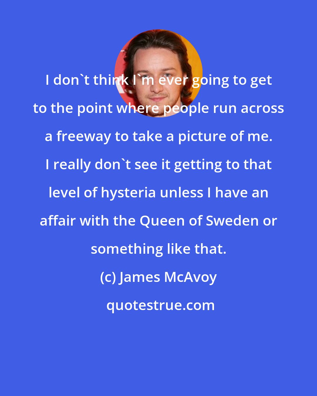 James McAvoy: I don't think I'm ever going to get to the point where people run across a freeway to take a picture of me. I really don't see it getting to that level of hysteria unless I have an affair with the Queen of Sweden or something like that.