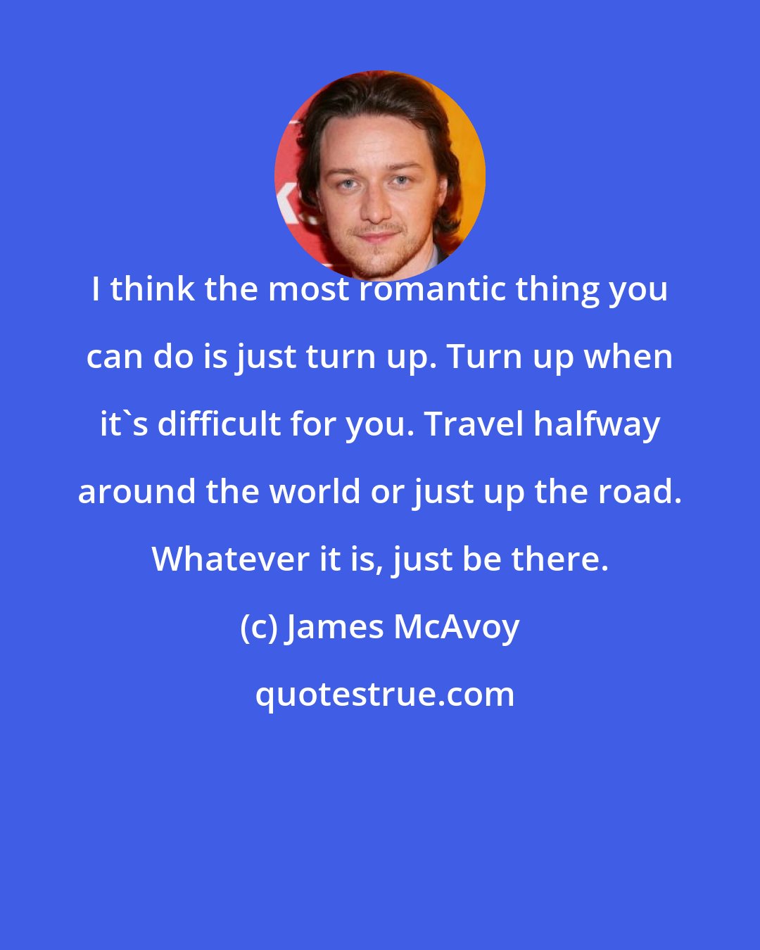 James McAvoy: I think the most romantic thing you can do is just turn up. Turn up when it's difficult for you. Travel halfway around the world or just up the road. Whatever it is, just be there.
