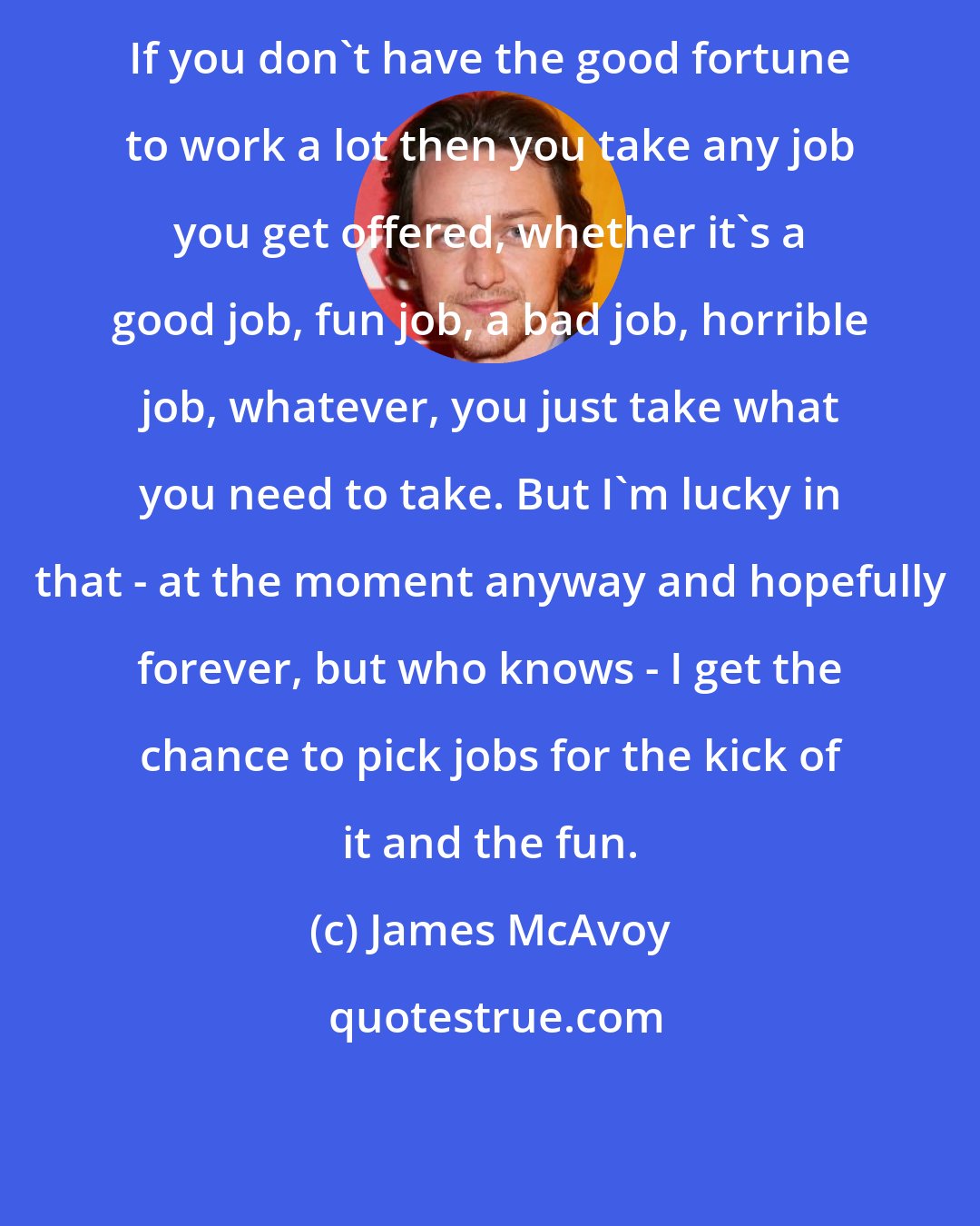 James McAvoy: If you don't have the good fortune to work a lot then you take any job you get offered, whether it's a good job, fun job, a bad job, horrible job, whatever, you just take what you need to take. But I'm lucky in that - at the moment anyway and hopefully forever, but who knows - I get the chance to pick jobs for the kick of it and the fun.