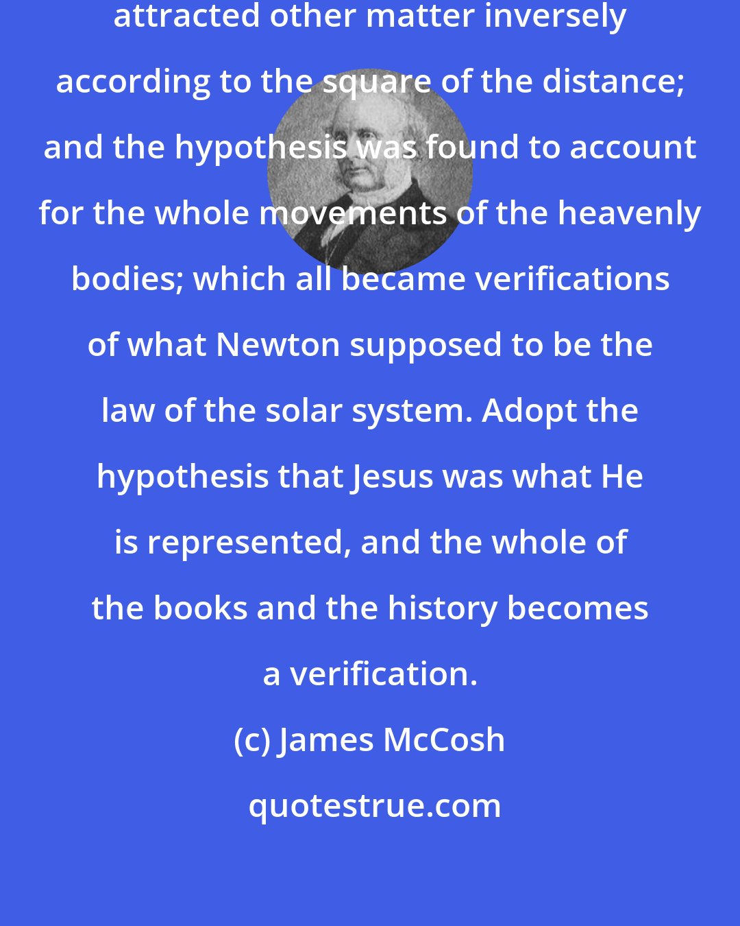James McCosh: Newton supposed that all matter attracted other matter inversely according to the square of the distance; and the hypothesis was found to account for the whole movements of the heavenly bodies; which all became verifications of what Newton supposed to be the law of the solar system. Adopt the hypothesis that Jesus was what He is represented, and the whole of the books and the history becomes a verification.