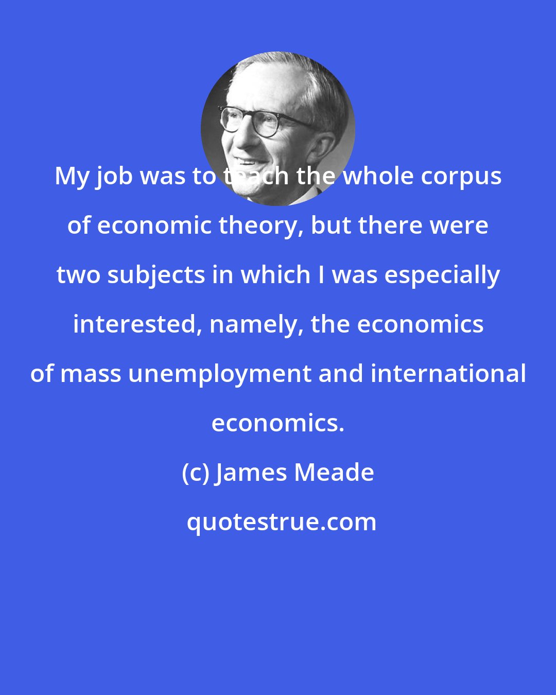 James Meade: My job was to teach the whole corpus of economic theory, but there were two subjects in which I was especially interested, namely, the economics of mass unemployment and international economics.