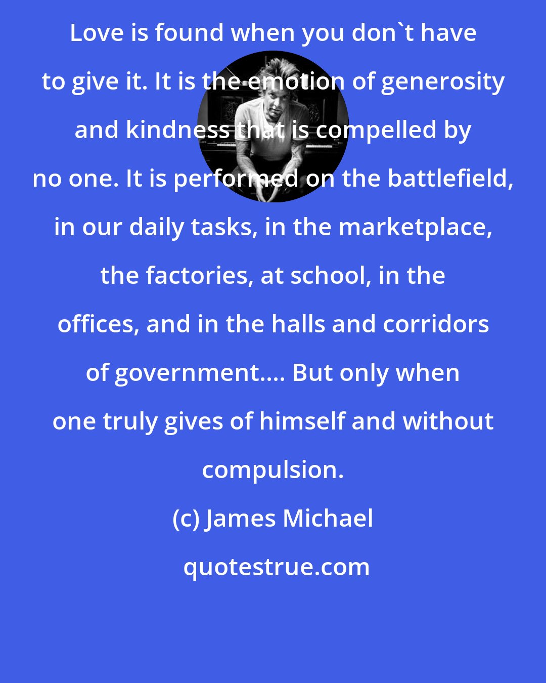 James Michael: Love is found when you don't have to give it. It is the emotion of generosity and kindness that is compelled by no one. It is performed on the battlefield, in our daily tasks, in the marketplace, the factories, at school, in the offices, and in the halls and corridors of government.... But only when one truly gives of himself and without compulsion.