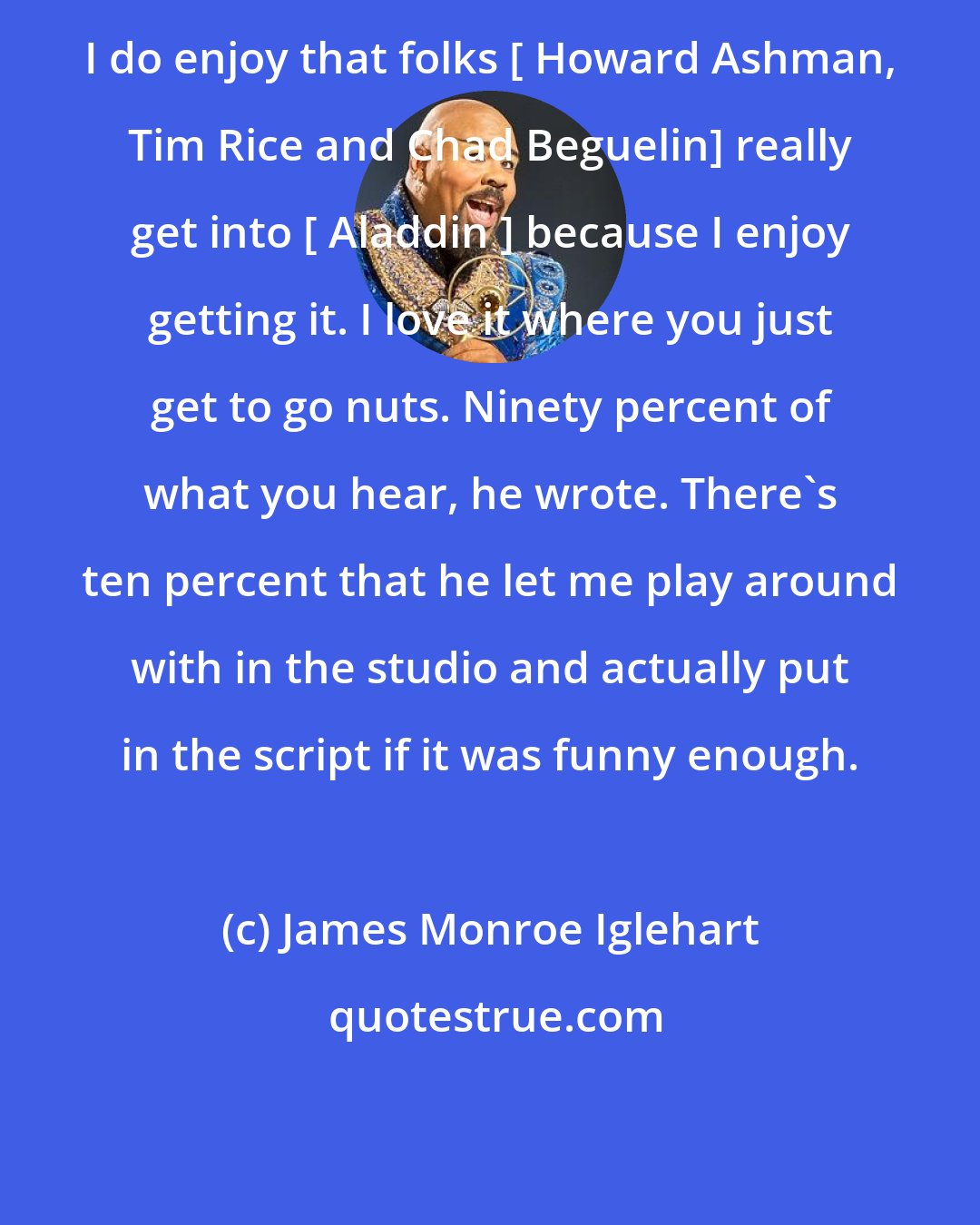 James Monroe Iglehart: I do enjoy that folks [ Howard Ashman, Tim Rice and Chad Beguelin] really get into [ Aladdin ] because I enjoy getting it. I love it where you just get to go nuts. Ninety percent of what you hear, he wrote. There's ten percent that he let me play around with in the studio and actually put in the script if it was funny enough.