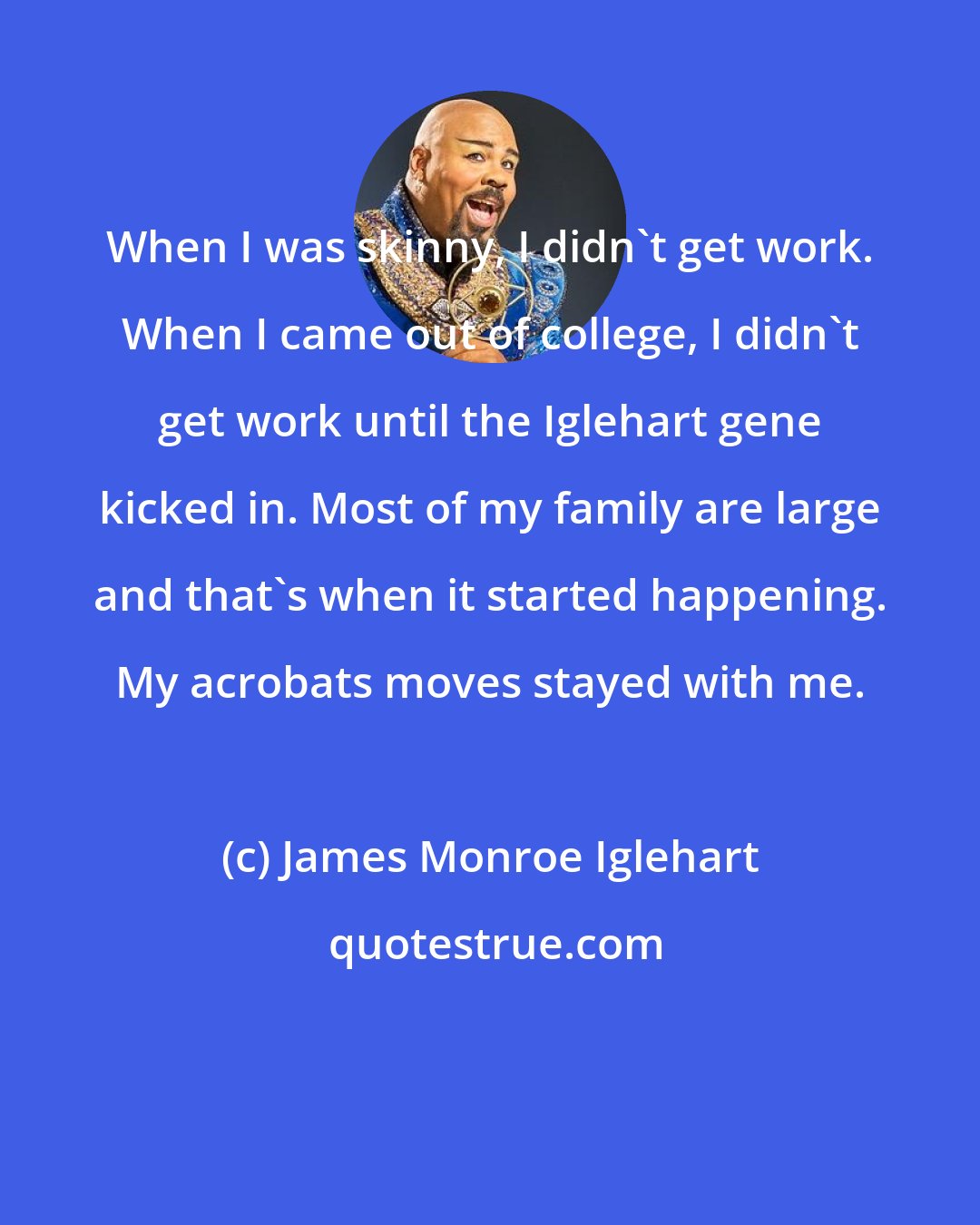 James Monroe Iglehart: When I was skinny, I didn't get work. When I came out of college, I didn't get work until the Iglehart gene kicked in. Most of my family are large and that's when it started happening. My acrobats moves stayed with me.