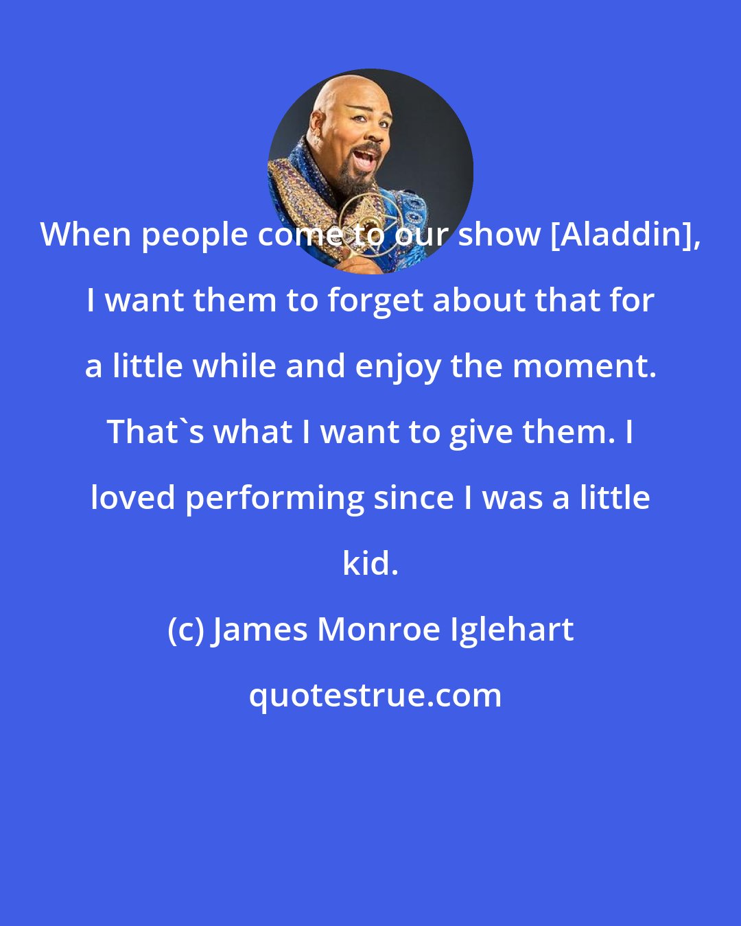 James Monroe Iglehart: When people come to our show [Aladdin], I want them to forget about that for a little while and enjoy the moment. That's what I want to give them. I loved performing since I was a little kid.