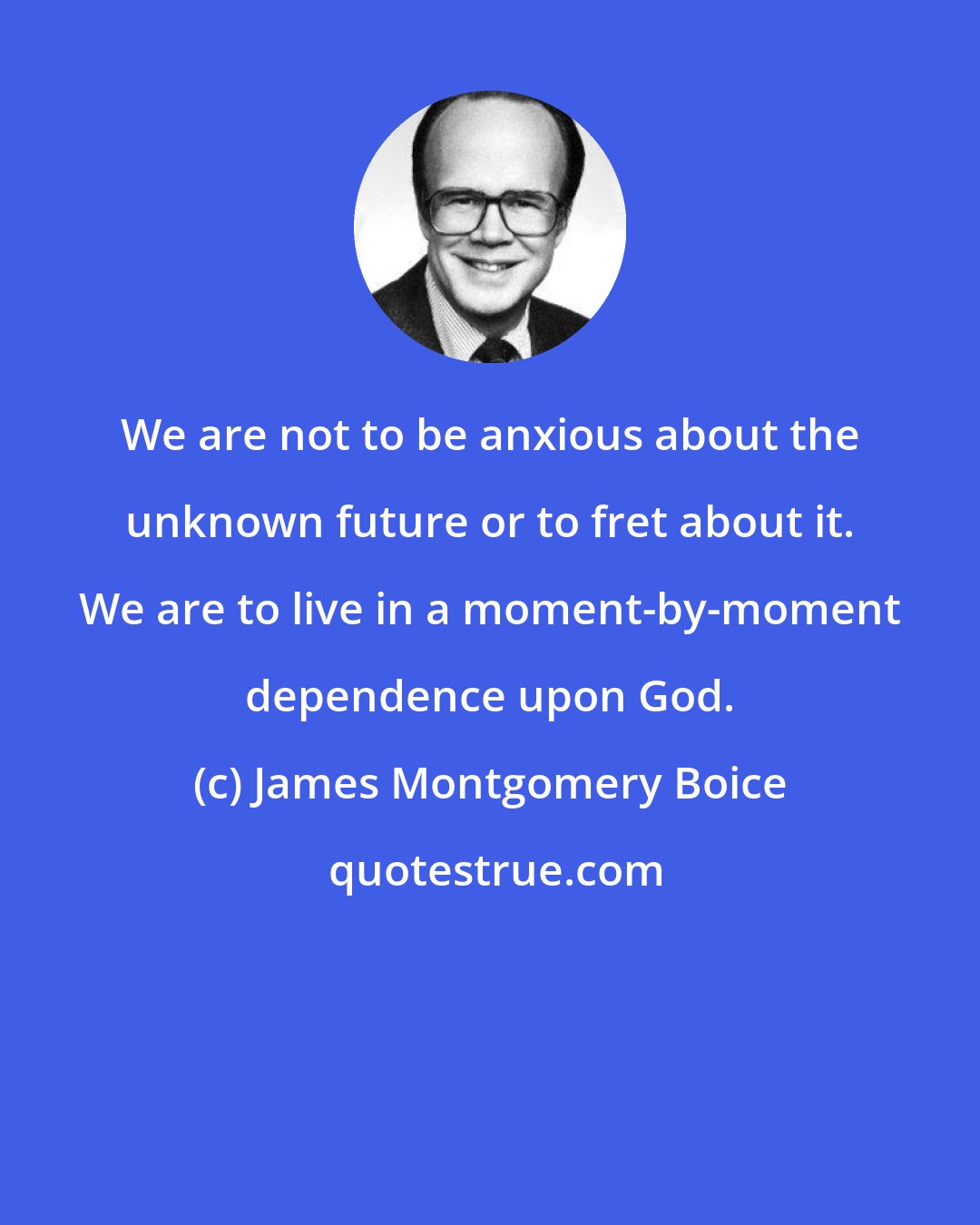 James Montgomery Boice: We are not to be anxious about the unknown future or to fret about it. We are to live in a moment-by-moment dependence upon God.