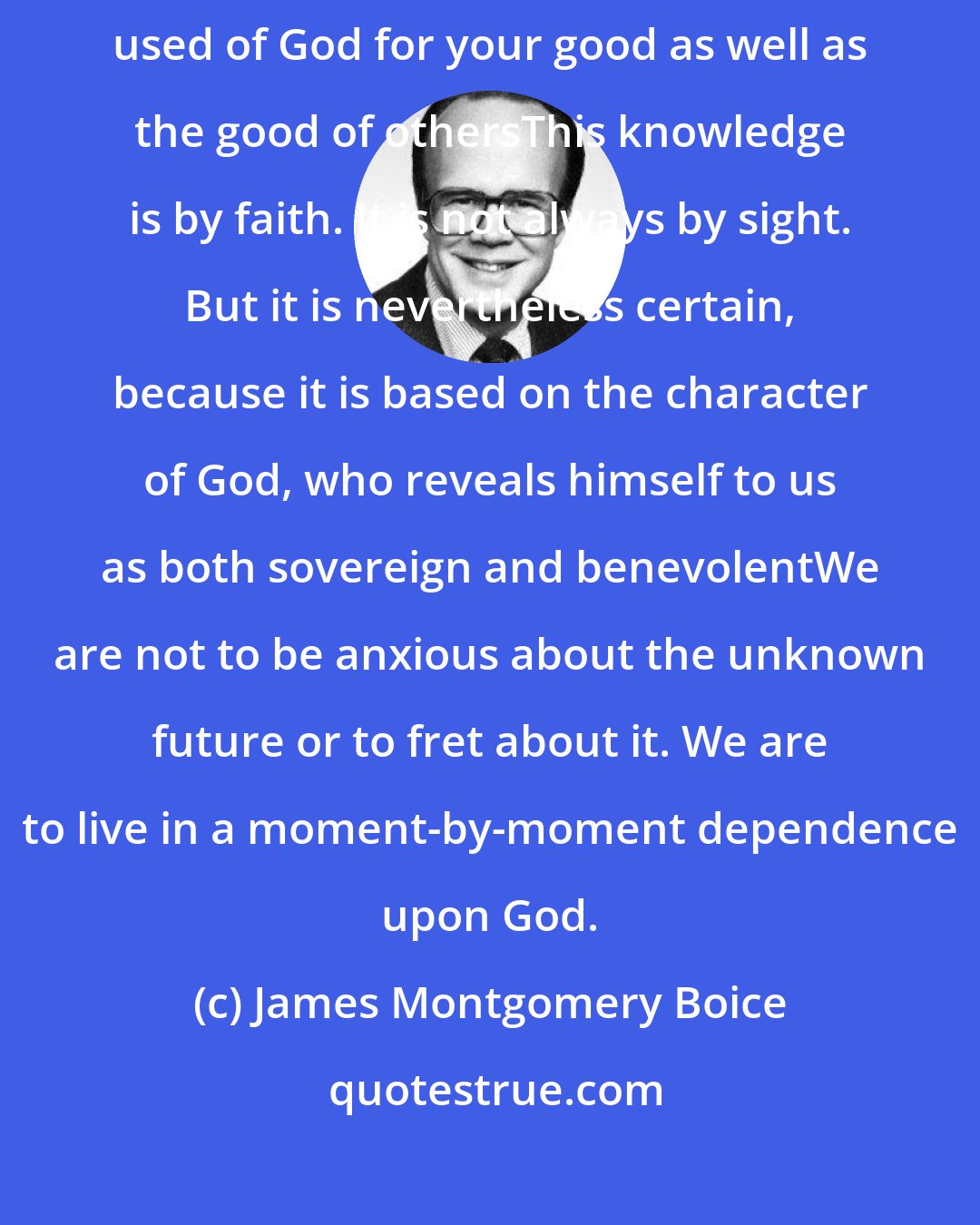 James Montgomery Boice: Whether you can see it or not - and often we cannot - everything is being used of God for your good as well as the good of othersThis knowledge is by faith. It is not always by sight. But it is nevertheless certain, because it is based on the character of God, who reveals himself to us as both sovereign and benevolentWe are not to be anxious about the unknown future or to fret about it. We are to live in a moment-by-moment dependence upon God.