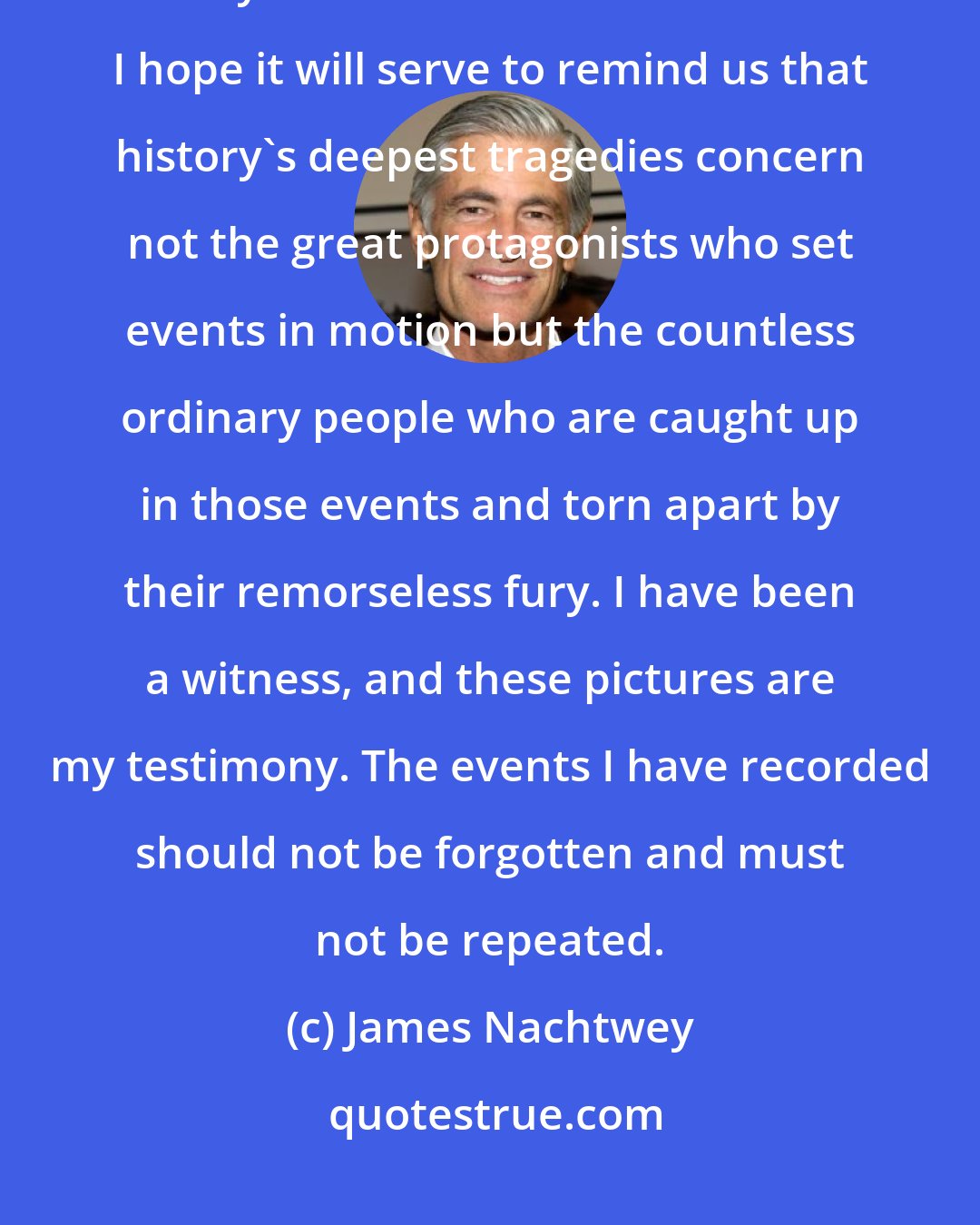 James Nachtwey: I want my work to become part of our visual history, to enter our collective memory and our collective conscience. I hope it will serve to remind us that history's deepest tragedies concern not the great protagonists who set events in motion but the countless ordinary people who are caught up in those events and torn apart by their remorseless fury. I have been a witness, and these pictures are my testimony. The events I have recorded should not be forgotten and must not be repeated.