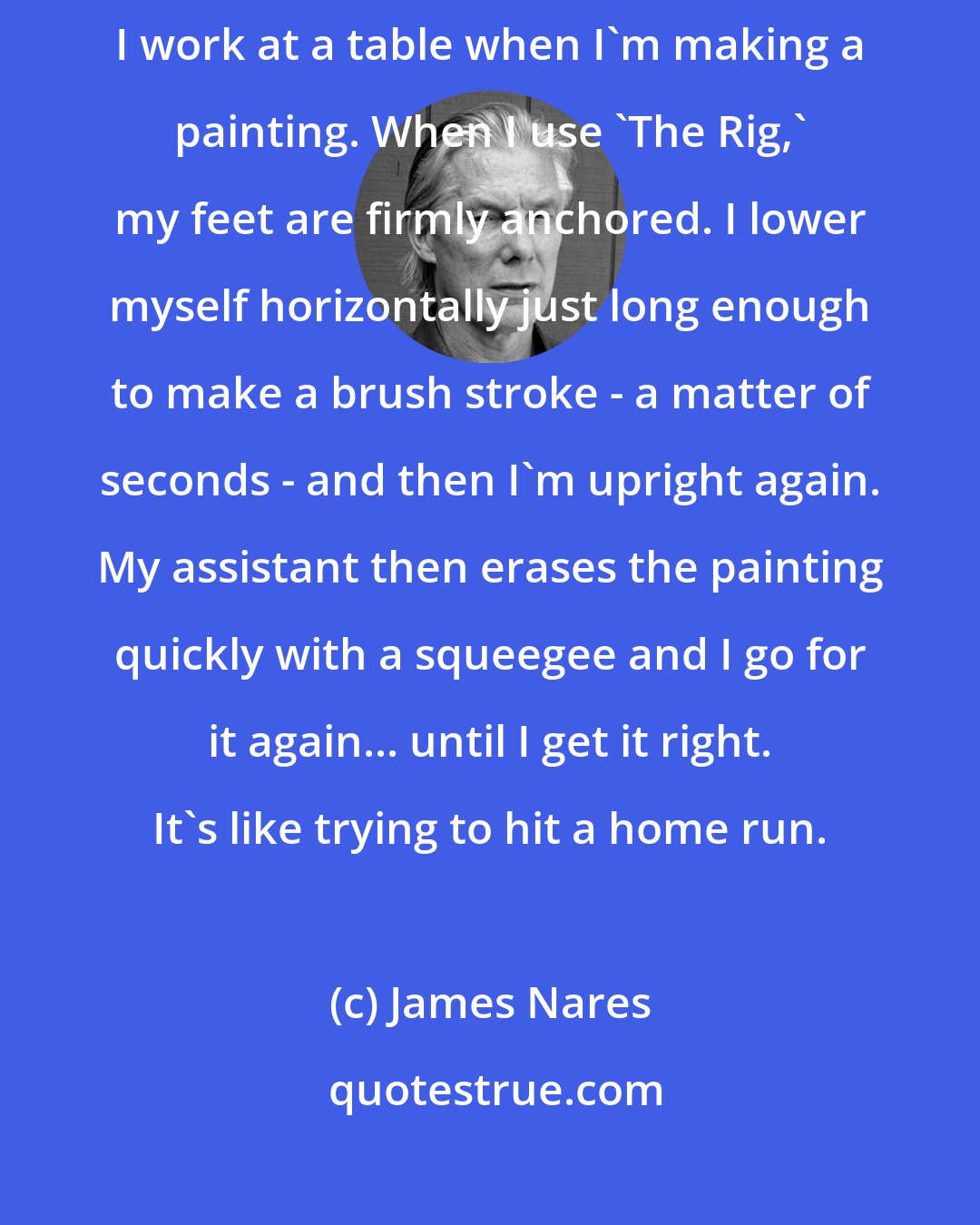 James Nares: It's true, I do sometimes suspend myself over the canvas, but mostly I work at a table when I'm making a painting. When I use 'The Rig,' my feet are firmly anchored. I lower myself horizontally just long enough to make a brush stroke - a matter of seconds - and then I'm upright again. My assistant then erases the painting quickly with a squeegee and I go for it again... until I get it right. It's like trying to hit a home run.
