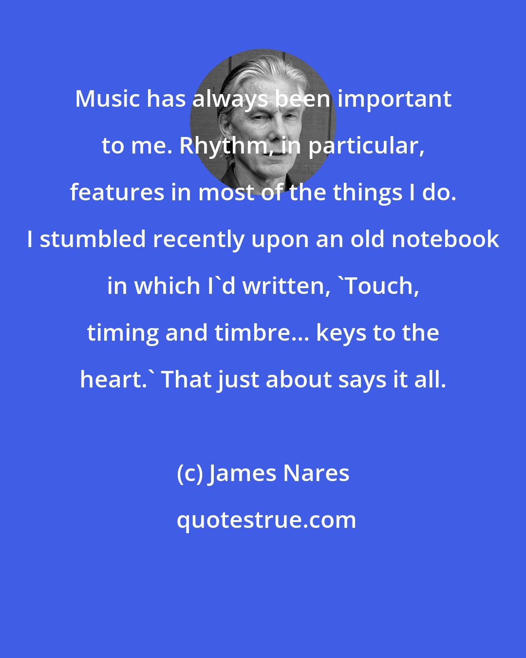 James Nares: Music has always been important to me. Rhythm, in particular, features in most of the things I do. I stumbled recently upon an old notebook in which I'd written, 'Touch, timing and timbre... keys to the heart.' That just about says it all.