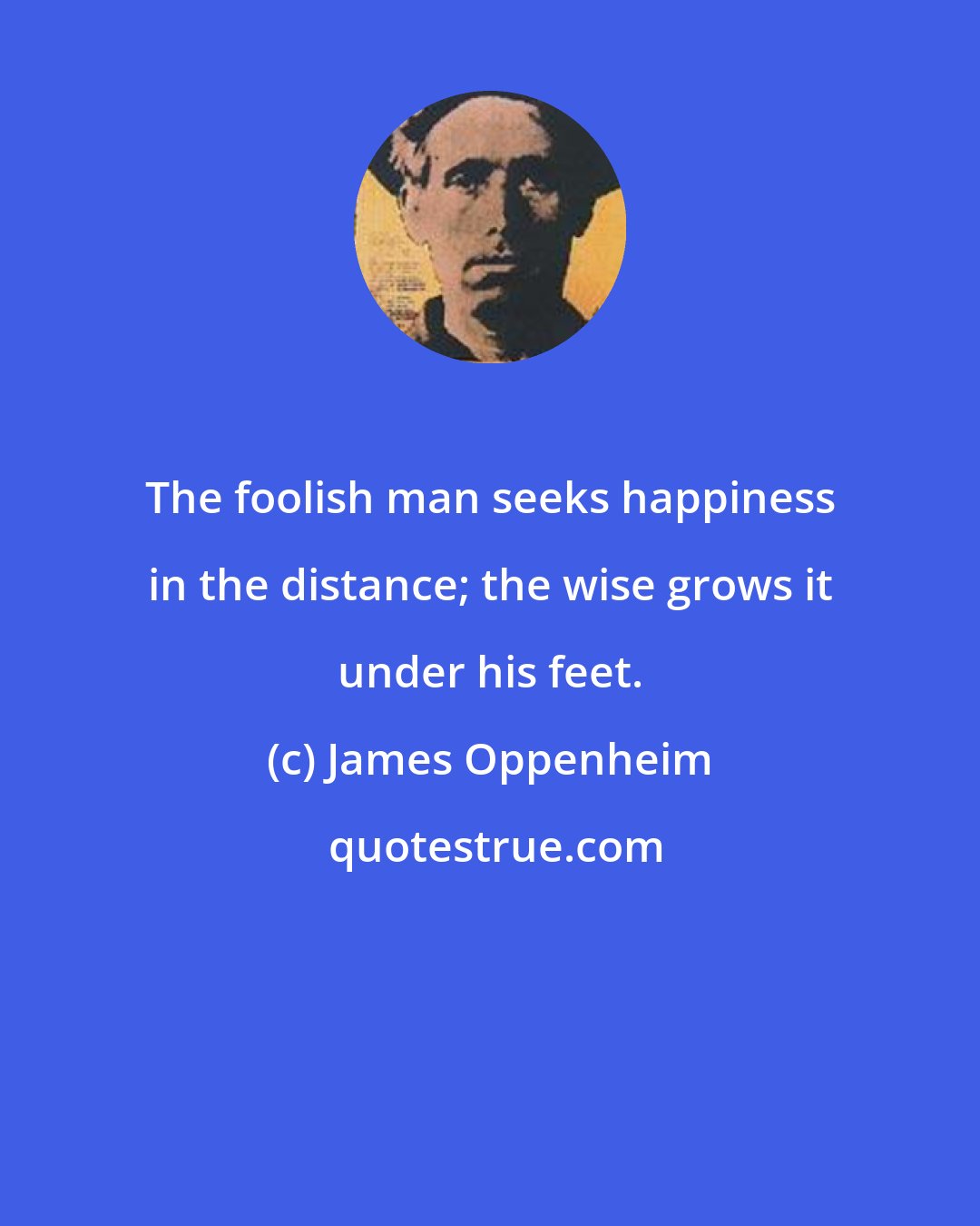 James Oppenheim: The foolish man seeks happiness in the distance; the wise grows it under his feet.