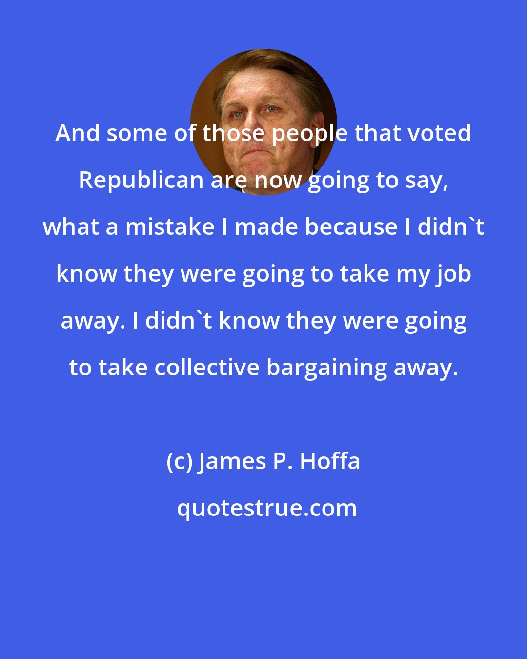 James P. Hoffa: And some of those people that voted Republican are now going to say, what a mistake I made because I didn't know they were going to take my job away. I didn't know they were going to take collective bargaining away.