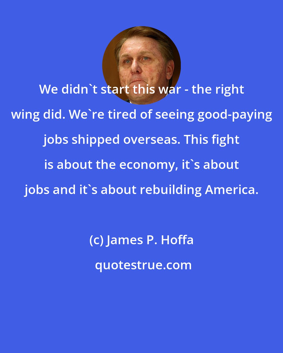 James P. Hoffa: We didn't start this war - the right wing did. We're tired of seeing good-paying jobs shipped overseas. This fight is about the economy, it's about jobs and it's about rebuilding America.
