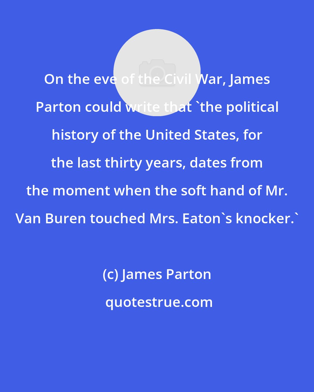 James Parton: On the eve of the Civil War, James Parton could write that 'the political history of the United States, for the last thirty years, dates from the moment when the soft hand of Mr. Van Buren touched Mrs. Eaton's knocker.'