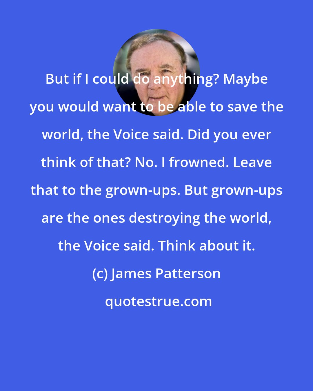 James Patterson: But if I could do anything? Maybe you would want to be able to save the world, the Voice said. Did you ever think of that? No. I frowned. Leave that to the grown-ups. But grown-ups are the ones destroying the world, the Voice said. Think about it.