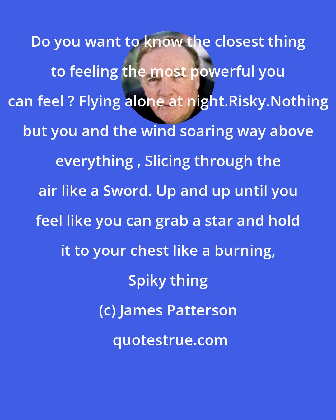 James Patterson: Do you want to know the closest thing to feeling the most powerful you can feel ? Flying alone at night.Risky.Nothing but you and the wind soaring way above everything , Slicing through the air like a Sword. Up and up until you feel like you can grab a star and hold it to your chest like a burning, Spiky thing