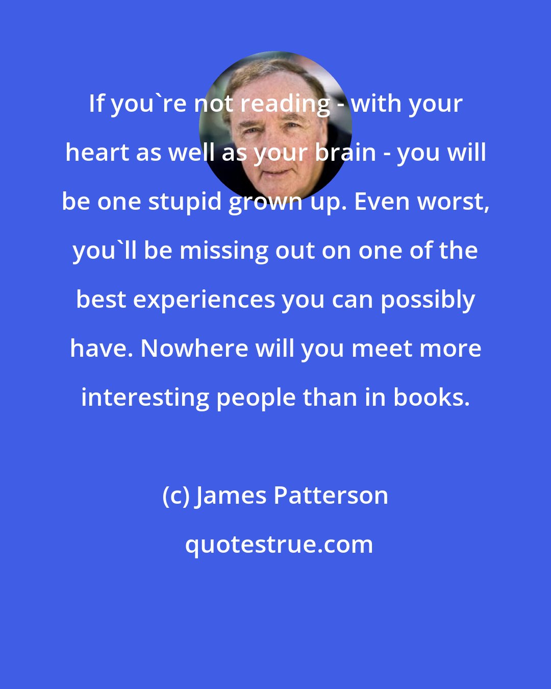 James Patterson: If you're not reading - with your heart as well as your brain - you will be one stupid grown up. Even worst, you'll be missing out on one of the best experiences you can possibly have. Nowhere will you meet more interesting people than in books.