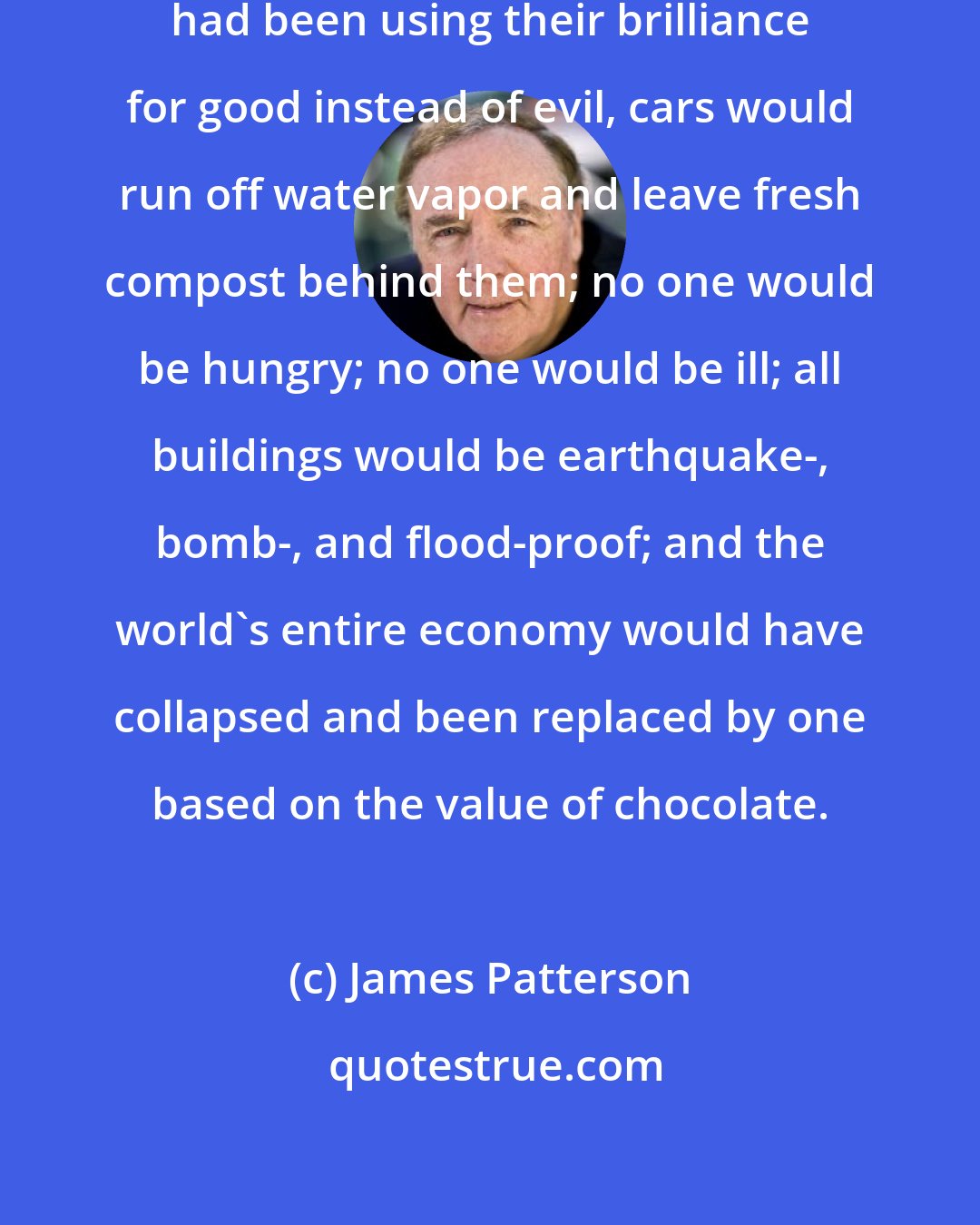 James Patterson: Let's just say that if these scientist had been using their brilliance for good instead of evil, cars would run off water vapor and leave fresh compost behind them; no one would be hungry; no one would be ill; all buildings would be earthquake-, bomb-, and flood-proof; and the world's entire economy would have collapsed and been replaced by one based on the value of chocolate.