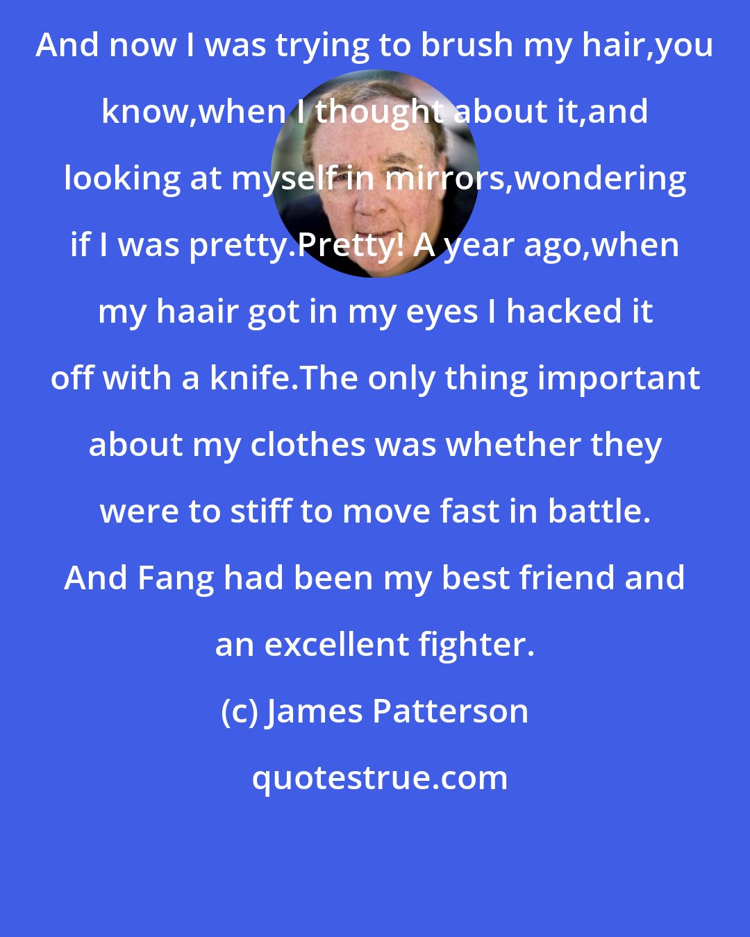 James Patterson: And now I was trying to brush my hair,you know,when I thought about it,and looking at myself in mirrors,wondering if I was pretty.Pretty! A year ago,when my haair got in my eyes I hacked it off with a knife.The only thing important about my clothes was whether they were to stiff to move fast in battle. And Fang had been my best friend and an excellent fighter.