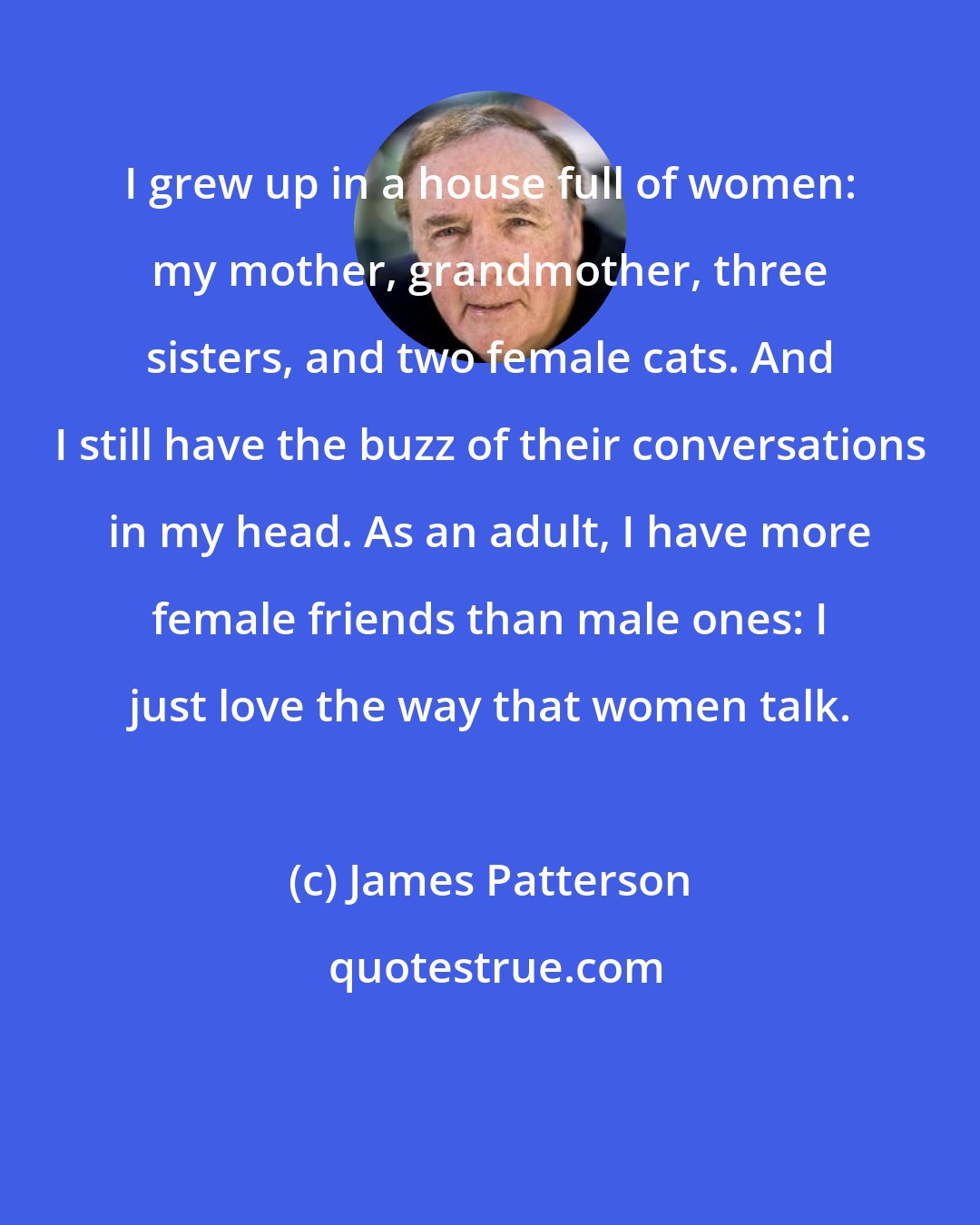James Patterson: I grew up in a house full of women: my mother, grandmother, three sisters, and two female cats. And I still have the buzz of their conversations in my head. As an adult, I have more female friends than male ones: I just love the way that women talk.