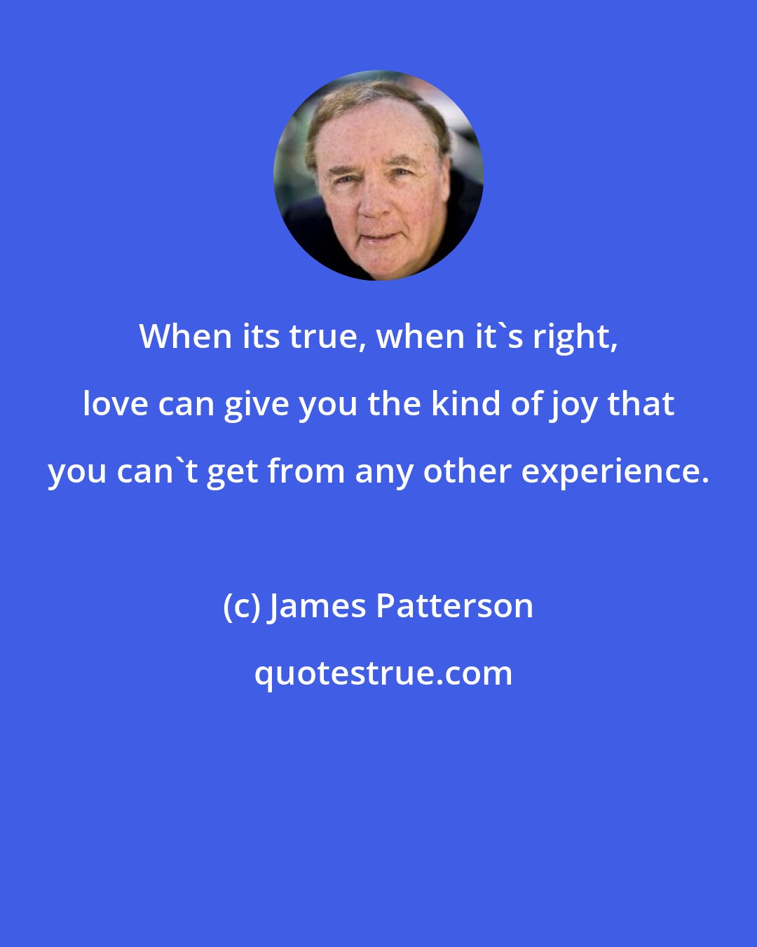 James Patterson: When its true, when it's right, love can give you the kind of joy that you can't get from any other experience.