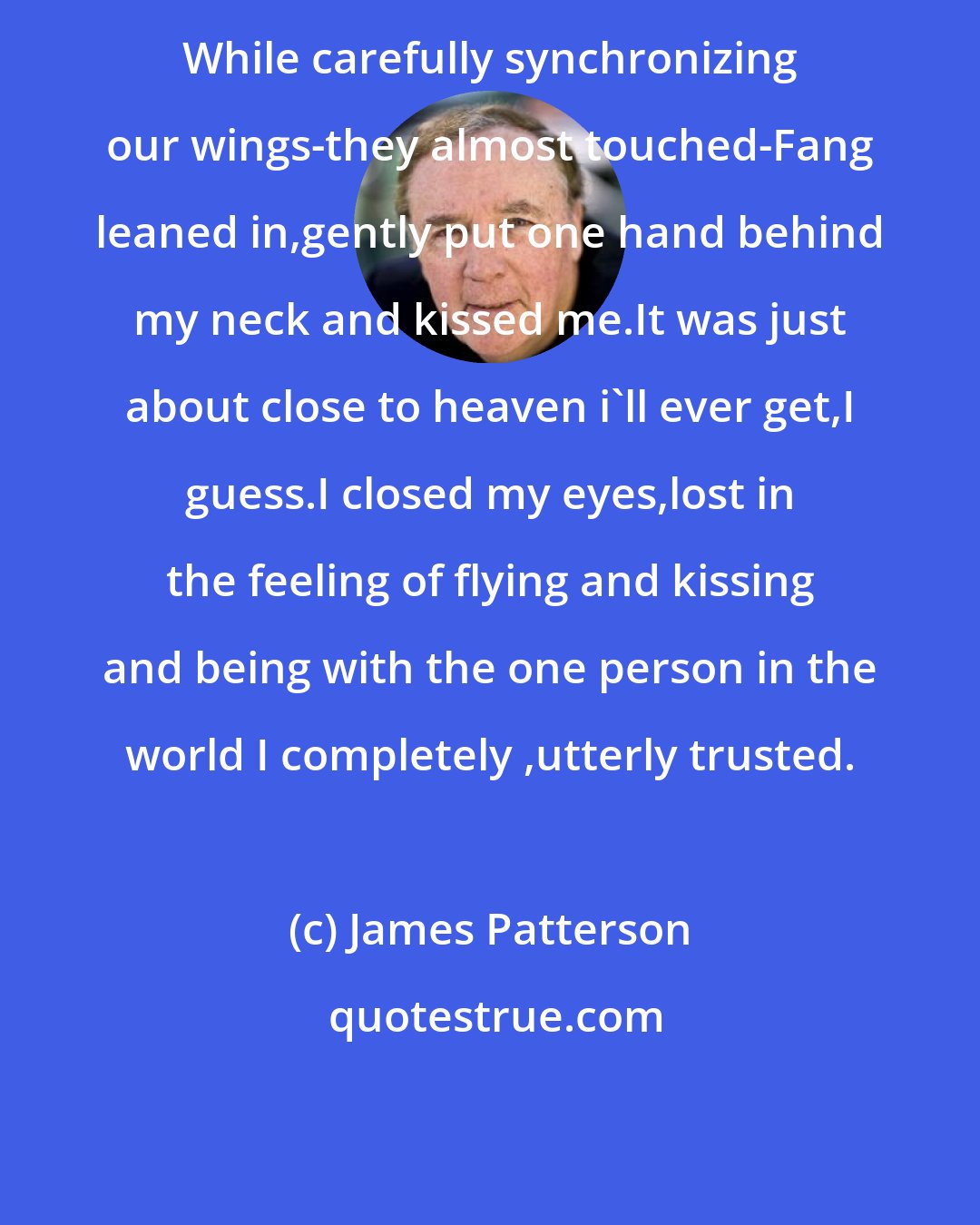 James Patterson: While carefully synchronizing our wings-they almost touched-Fang leaned in,gently put one hand behind my neck and kissed me.It was just about close to heaven i'll ever get,I guess.I closed my eyes,lost in the feeling of flying and kissing and being with the one person in the world I completely ,utterly trusted.