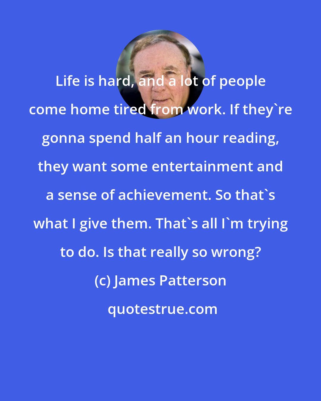 James Patterson: Life is hard, and a lot of people come home tired from work. If they're gonna spend half an hour reading, they want some entertainment and a sense of achievement. So that's what I give them. That's all I'm trying to do. Is that really so wrong?
