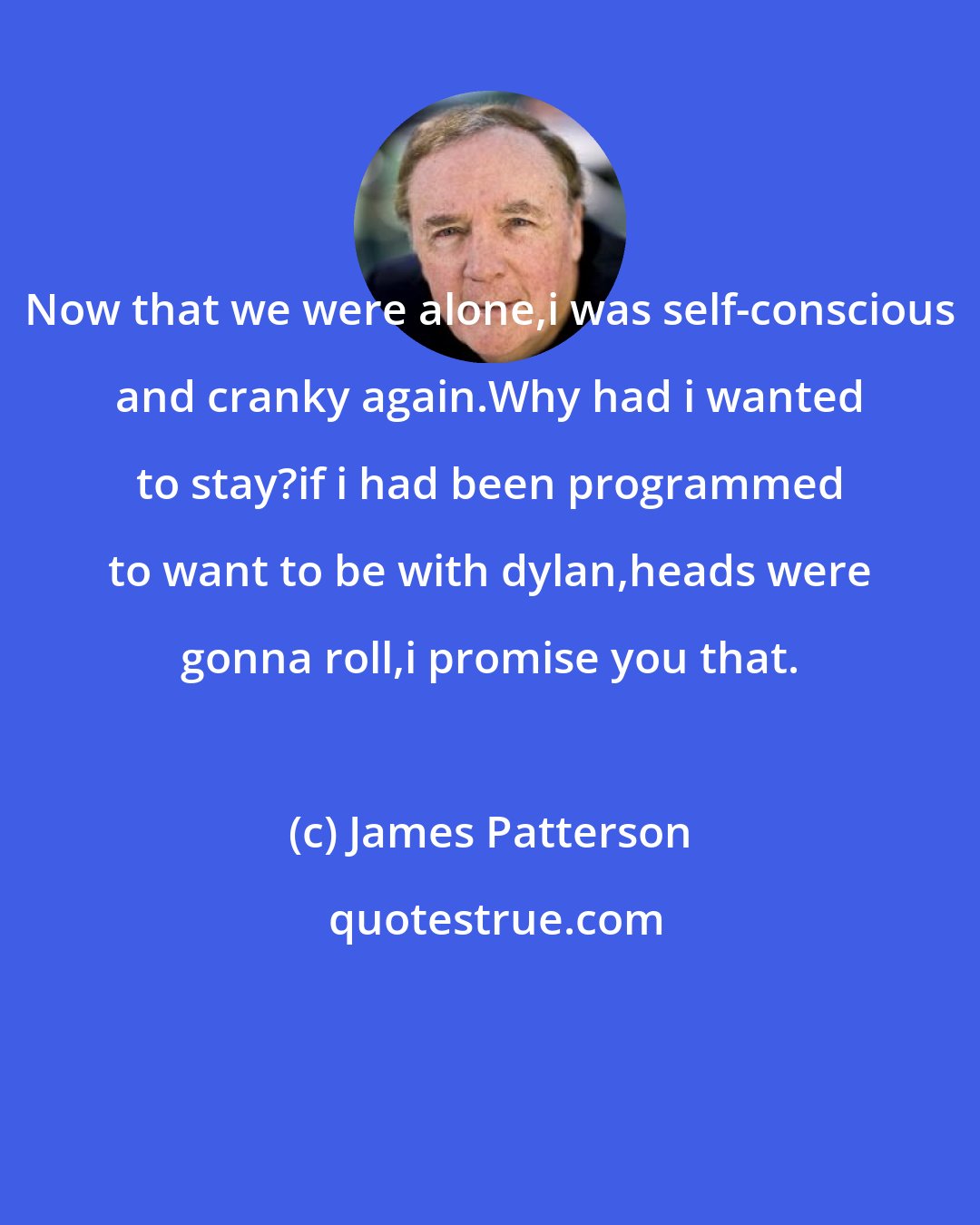 James Patterson: Now that we were alone,i was self-conscious and cranky again.Why had i wanted to stay?if i had been programmed to want to be with dylan,heads were gonna roll,i promise you that.