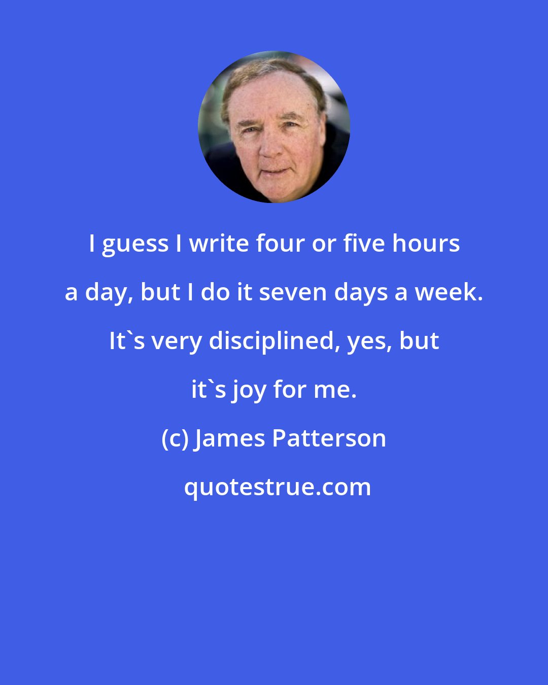 James Patterson: I guess I write four or five hours a day, but I do it seven days a week. It's very disciplined, yes, but it's joy for me.