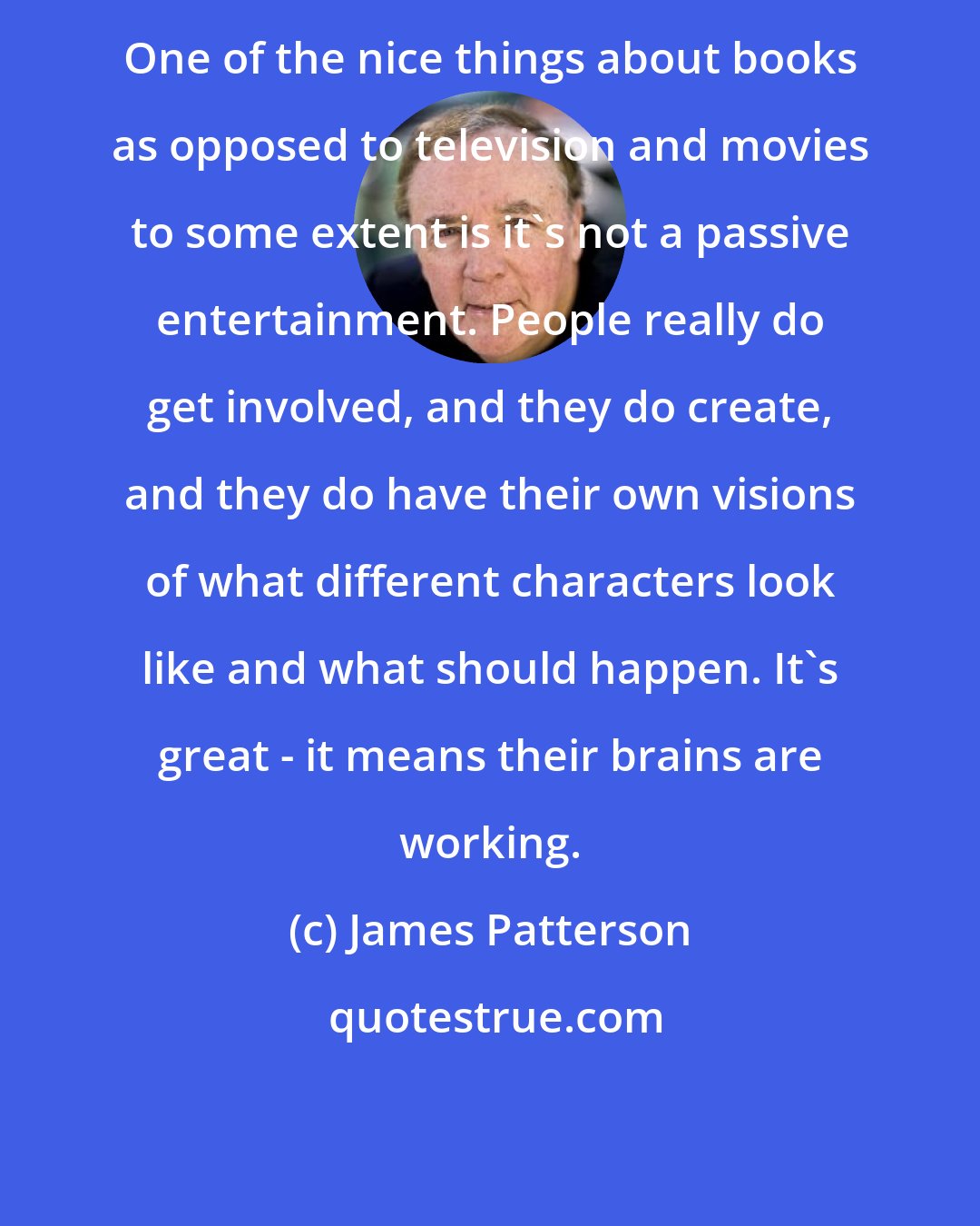 James Patterson: One of the nice things about books as opposed to television and movies to some extent is it's not a passive entertainment. People really do get involved, and they do create, and they do have their own visions of what different characters look like and what should happen. It's great - it means their brains are working.