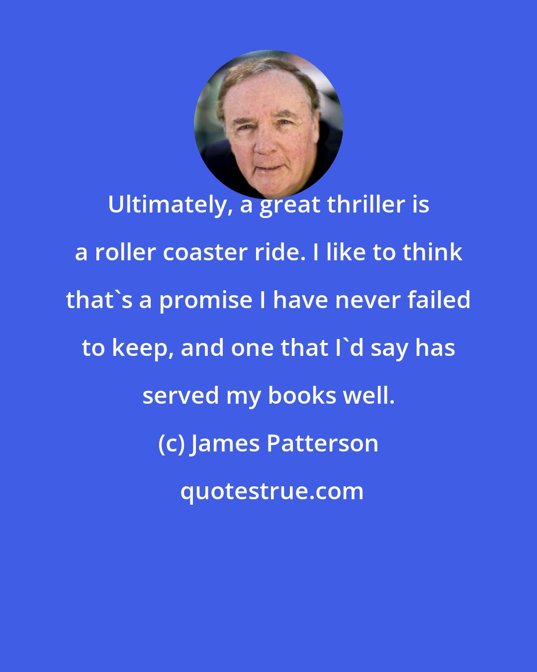 James Patterson: Ultimately, a great thriller is a roller coaster ride. I like to think that's a promise I have never failed to keep, and one that I'd say has served my books well.