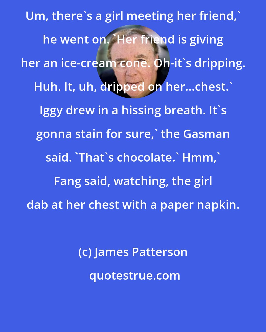 James Patterson: Um, there's a girl meeting her friend,' he went on. 'Her friend is giving her an ice-cream cone. Oh-it's dripping. Huh. It, uh, dripped on her...chest.' Iggy drew in a hissing breath. It's gonna stain for sure,' the Gasman said. 'That's chocolate.' Hmm,' Fang said, watching, the girl dab at her chest with a paper napkin.