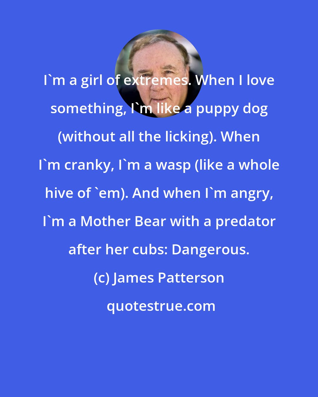 James Patterson: I'm a girl of extremes. When I love something, I'm like a puppy dog (without all the licking). When I'm cranky, I'm a wasp (like a whole hive of 'em). And when I'm angry, I'm a Mother Bear with a predator after her cubs: Dangerous.