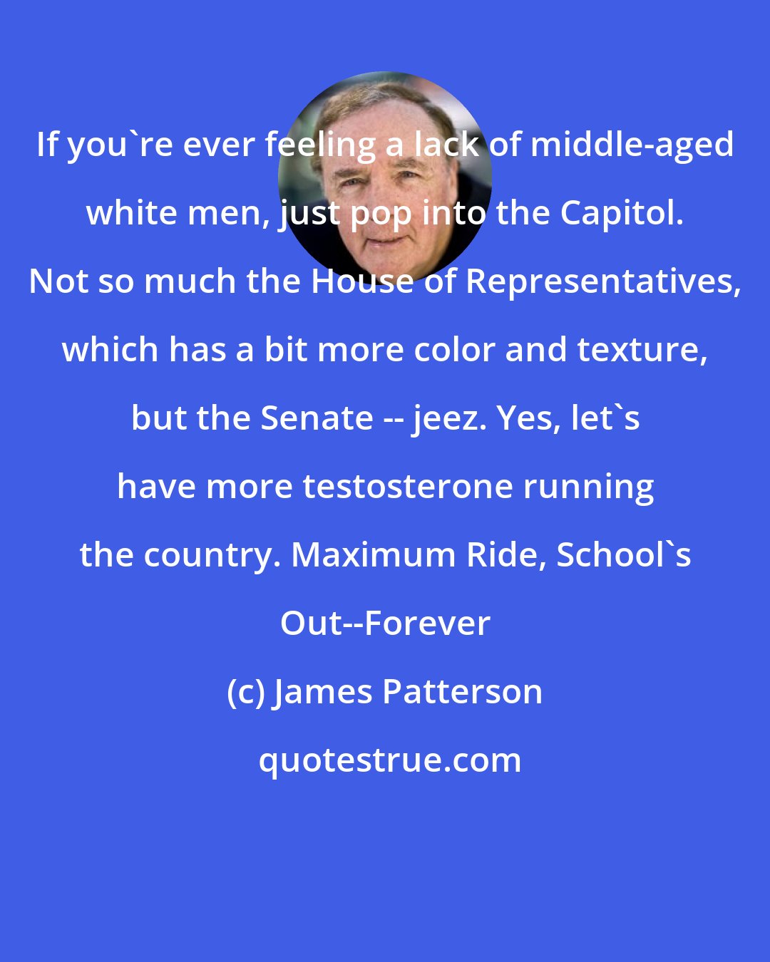James Patterson: If you're ever feeling a lack of middle-aged white men, just pop into the Capitol. Not so much the House of Representatives, which has a bit more color and texture, but the Senate -- jeez. Yes, let's have more testosterone running the country. Maximum Ride, School's Out--Forever