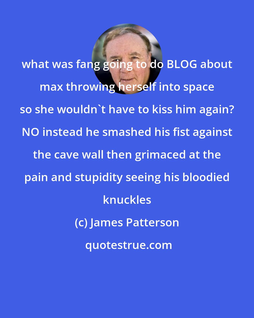 James Patterson: what was fang going to do BLOG about max throwing herself into space so she wouldn't have to kiss him again? NO instead he smashed his fist against the cave wall then grimaced at the pain and stupidity seeing his bloodied knuckles