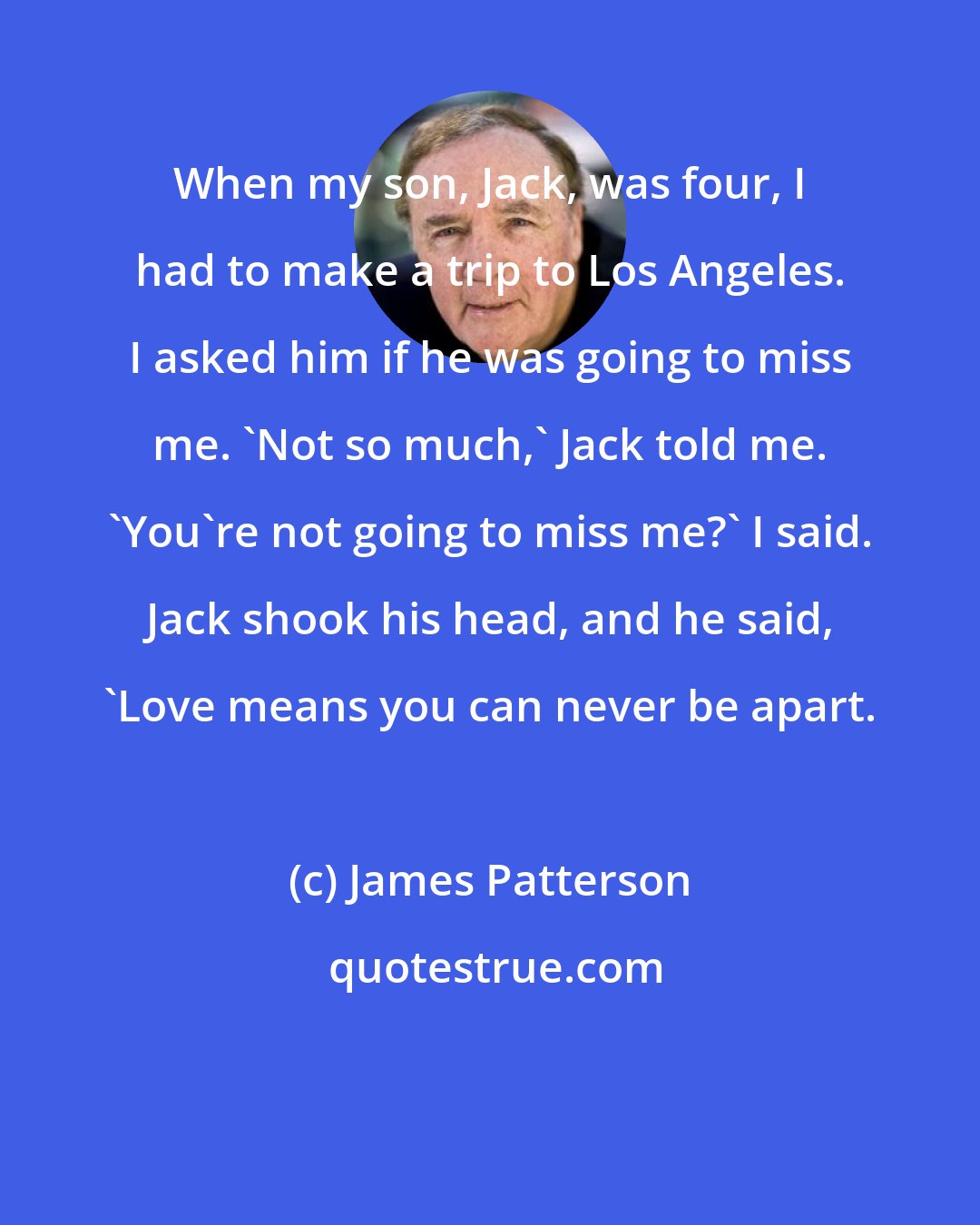 James Patterson: When my son, Jack, was four, I had to make a trip to Los Angeles. I asked him if he was going to miss me. 'Not so much,' Jack told me. 'You're not going to miss me?' I said. Jack shook his head, and he said, 'Love means you can never be apart.